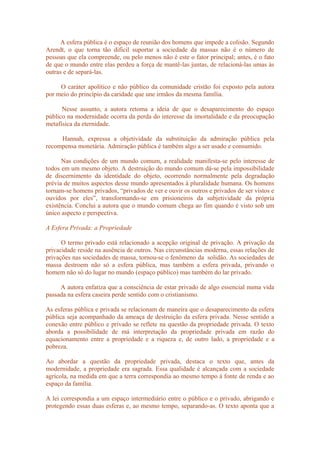 A esfera pública é o espaço de reunião dos homens que impede a colisão. Segundo
Arendt, o que torna tão difícil suportar a sociedade da massas não é o número de
pessoas que ela compreende, ou pelo menos não é este o fator principal; antes, é o fato
de que o mundo entre elas perdeu a força de mantê-las juntas, de relacioná-las umas às
outras e de separá-las.
O caráter apolítico e não público da comunidade cristão foi exposto pela autora
por meio do princípio da caridade que une irmãos da mesma família.
Nesse assunto, a autora retoma a ideia de que o desaparecimento do espaço
público na modernidade ocorra da perda do interesse da imortalidade e da preocupação
metafísica da eternidade.
Hannah, expressa a objetividade da substituição da admiração pública pela
recompensa monetária. Admiração pública é também algo a ser usado e consumido.
Nas condições de um mundo comum, a realidade manifesta-se pelo interesse de
todos em um mesmo objeto. A destruição do mundo comum dá-se pela impossibilidade
de discernimento da identidade do objeto, ocorrendo normalmente pela degradação
prévia de muitos aspectos desse mundo apresentados à pluralidade humana. Os homens
tornam-se homens privados, “privados de ver e ouvir os outros e privados de ser vistos e
ouvidos por eles”, transformando-se em prisioneiros da subjetividade da própria
existência. Conclui a autora que o mundo comum chega ao fim quando é visto sob um
único aspecto e perspectiva.
A Esfera Privada: a Propriedade
O termo privado está relacionado a acepção original de privação. A privação da
privacidade reside na ausência de outros. Nas circunstâncias moderna, essas relações de
privações nas sociedades de massa, tornou-se o fenômeno da solidão. As sociedades de
massa destroem não só a esfera pública, mas também a esfera privada, privando o
homem não só do lugar no mundo (espaço público) mas também do lar privado.
A autora enfatiza que a consciência de estar privado de algo essencial numa vida
passada na esfera caseira perde sentido com o cristianismo.
As esferas pública e privada se relacionam de maneira que o desaparecimento da esfera
pública seja acompanhado da ameaça de destruição da esfera privada. Nesse sentido a
conexão entre público e privado se reflete na questão da propriedade privada. O texto
aborda a possibilidade de má interpretação da propriedade privada em razão do
equacionamento entre a propriedade e a riqueza e, de outro lado, a propriedade e a
pobreza.
Ao abordar a questão da propriedade privada, destaca o texto que, antes da
modernidade, a propriedade era sagrada. Essa qualidade é alcançada com a sociedade
agrícola, na medida em que a terra correspondia ao mesmo tempo à fonte de renda e ao
espaço da família.
A lei correspondia a um espaço intermediário entre o público e o privado, abrigando e
protegendo essas duas esferas e, ao mesmo tempo, separando-as. O texto aponta que a
 