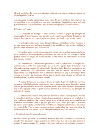 ideia de ato de legislar como uma atividade política é uma criação moderna expressa na
filosofia política de Kant.
A propriedade privada representava muito mais do que a condição para ingresso na
arena pública. A privatividade revelava uma característica do político como a mais alta
possibilidade da existência humana e do privado como própria existência humana.
O Social e o Privado
A sociedade ao alcançar a esfera pública assumiu o papel de proteção da
organização de proprietários, para garantir a estes maior possibilidade de acúmulo de
riqueza. Esta, por sua vez, transforma-se em capital cuja função é gerar mais capital.
O texto apresenta que, no início da era moderna, a contradição entre o público e o
privado mostrou-se um fenômeno temporário na medida em que a esfera pública e
privada foram absorvidas pela esfera social.
Segundo o texto, encontramos em posição correta para visualizar as consequências
para a existência humana do desaparecimento das esferas da vida em que a esfera
pública tornou-se função da esfera privada e esta porque se transformou na única
preocupação comum.
Na modernidade, a intimidade apresenta-se como o substituto da esfera privada,
contudo para o texto essa substituição não se mostra segura. Para demonstrar essa
afirmação, pontua aspectos de não-privação da privacidade. Primeiro, sustenta que as
posses particulares são necessárias, sem elas não há sentido no coletivo. As
necessidades são importantes para a existência humana já que a eliminação desta
ameaça a própria vida. Segundo, afirma que a privatividade oferece um refúgio ao
mundo político e a publicidade deste mundo.
A autora destaca que os aspectos de não-privação da privatividade são expostos
com mais visibilidade quando recaem sobre eles as ameaças de perda. Contudo a autora
destaca que as atividades realizadas na esfera pública não foram objeto de proteção em
que a preocupação voltou-se para a posse privada e a necessidade de proteção do
acúmulo de riqueza.
O texto encerra o tópico abordando que a distinção entre a esfera pública e privada
é encarada do ponto de vista da privatividade, conectando o que deve ser revelado e o
que precisa ser ocultado. Na verdade, para o texto a privatividade sempre ocultou as
atividades relacionadas com o próprio processo vital, razão pela qual o trabalho
(escravo e a servidão) e a mulher eram considerados categorias semelhantes e colocados
no oculto do lar. Para o texto, a emancipação da modernidade da classe operária e da
mulher deve estar relacionada a perda da importância das funções corporais.
A Localização das Atividades Humanas
O texto afirma que todas as atividades humanas têm uma localização adequada no
mundo. Para descrever, resgata as categorias da bondade e da sabedoria para analisar a
posição destas no mundo. Apresenta o objetivo de analisar as atividades da vita activa,
 