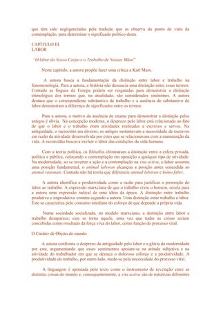 que têm sido negligenciadas pela tradição que as observa do ponto de vista da
contemplação, para determinar o significado político desta.
CAPÍTULO III
LABOR
“O labor do Nosso Corpo e o Trabalho de Nossas Mãos”
Neste capítulo, a autora propõe fazer uma crítica a Karl Marx.
A autora busca a fundamentação da distinção entre labor e trabalho na
fenomenologia. Para a autora, a história não denuncia uma distinção entre essas termos.
Contudo as línguas da Europa podem ser resgatadas para demonstrar a distinção
etimológica dos termos que, na atualidade, são considerados sinônimos. A autora
destaca que o correspondente substantivo de trabalho e a ausência de substantivo de
labor demonstram a diferença de significados entre os termos.
Para a autora, o motivo da ausência de exame para demonstrar a distinção pelos
antigos é óbvia. Na concepção moderna, o desprezo pelo labor está relacionado ao fato
de que o labor e o trabalho eram atividades realizadas a escravos e servos. Na
antiguidade, o raciocínio era diverso, os antigos sustentavam a necessidade de escravos
em razão da atividade desenvolvida por estes que se relacionavam com a manutenção da
vida. A escravidão buscava excluir o labor das condições da vida humana.
Com a teoria política, os filósofos eliminaram a distinção entre a esfera privada,
política e pública, colocando a contemplação em oposição a qualquer tipo de atividade.
Na modernidade, ao se inverter a ação e a contemplação na vita activa, o labor assumiu
uma posição fundamental, o animal laboran alcançou a posição antes concedida ao
animal rationale. Contudo não há teoria que diferencie animal laboran e homo faber.
A autora identifica a produtividade como a razão para justificar a promoção do
labor ao trabalho. A expressão marxciana de que o trabalho criou o homem, revela para
a autora uma expressão radical de uma ideia da época. A distinção entre trabalho
produtivo e improdutivo contém segundo a autora. Uma distinção entre trabalho e labor.
Este se caracteriza pelo consumo imediato do esforço de que depende a própria vida.
Numa sociedade socializada, no modelo marxciano, a distinção entre labor e
trabalho desaparece; este se torna aquele, uma vez que todas as coisas seriam
concebidas como resultado da força viva do labor, como função do processo vital.
O Caráter de Objeto do mundo
A autora confronta o desprezo da antiguidade pelo labor e a glória da modernidade
por este, argumentando que esses sentimentos apoiam-se na atitude subjetiva e na
atividade do trabalhador em que se destaca o doloroso esforço e a produtividade. A
produtividade do trabalho, por outro lado, mede-se pela necessidade do processo vital.
A linguagem é apontada pelo texto como o instrumento de revelação entre as
distintas coisas do mundo e, consequentemente, a vita activa são de naturezas diferentes
 