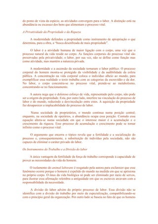 do ponto de vista da espécie, as atividades convergem para o labor. A distinção está na
abundância ou escassez dos bens que alimentam o processo vital.
A Privatividade da Propriedade e da Riqueza
A modernidade defendeu a propriedade como instrumento de apropriação o que
determina, para a obra, a “busca desenfreada de mais propriedade”.
O labor é a atividade humana de maior ligação com o corpo, uma vez que o
processo natural da vida reside no corpo. As funções corporais do processo vital são
preservadas pela privatividade; o labor, por sua vez, não se define como função mas
como atividade, mas mantém a natureza privada.
A modernidade e a ascensão da sociedade tornaram o labor público. O processo
corporal do homem mostra-se protegido da visibilidade e da audibilidade da esfera
pública. A concentração na vida corporal coloca o indivíduo alheio ao mundo, para
exemplificar essa realidade o texto trabalha com as categorias da escravidão e da dor.
No labor, o corpo concentra-se no processo vital, prende-se ao metabolismo,
concentrando-se no funcionamento.
A autora nega que o doloroso esforço de vida, representado pelo corpo, não pode
ser a origem da propriedade. Esta, por outro lado, interfere na vinculação do processo de
labor e do mundo, reduzindo a desvinculação entre estes. A aquisição da propriedade
faz desaparecer a implacabilidade do processo de labor.
Numa sociedade de proprietários, o mundo continua numa posição central;
enquanto, na sociedade de operários, a abundância ocupa essa posição. Contudo essa
equação altera-se numa sociedade em que o interesse maior é a acumulação e o
crescimento da riqueza. Esse processo de acumulação e crescimento pode se tornar
infinito como o processo vital.
O argumento que encerra o tópico revela que a fertilidade e a socialização do
processo e, consequentemente, a substituição do indivíduo pela sociedade, não são
capazes de eliminar o caráter privado do labor.
Os Instrumentos do Trabalho e a Divisão do labor
A única vantagem da fertilidade da força de trabalho corresponde à capacidade de
prover as necessidades da vida do homem.
O isolamento do animal laborans é resgatado pela autora para esclarecer que esse
fenômeno ocorre porque o homem é expelido do mundo na medida em que se aprisiona
no próprio corpo. O ônus da vida biológica só pode ser eliminado por meio de servos,
para ilustrar essa afirmação relembra a antiguidade em que os escravos arcavam com a
responsabilidade da necessidade.
A divisão do labor advém do próprio processo de labor. Essa divisão não se
identifica com a divisão do trabalho por meio da especialização, compatibilizando-se
com o princípio geral da organização. Por outro lado se baseia no fato de que os homens
 
