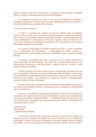 podem se reunir e agir como se fossem um só, enquanto a especialização do trabalho
objetiva o produto, razão pela qual exige diversas habilidades.
A sociedade de operários em que se vive tem a possibilidade de produzir a
abundância pelo processo do labor; por outro lado, trabalho transformou-se em labor. A
divisão do trabalho busca eliminar o labor humano.
A sociedade de consumidores
O labor e o consumo são estágios do processo imposto pelas necessidades
humanas. Nesse sentido, vive-se em uma sociedade de operários – homens que laboram.
Para a autora, essa sociedade surgiu da emancipação do labor e não da emancipação das
classes trabalhadoras. A emancipação do labor não o igualou a outras atividades da vita
activa mas o colocou em uma posição de predomínio. Por outro lado ela colocou toda a
humanidade submetida à necessidade.
Ao analisar a emancipação do trabalho proposta por Marx, a autora a identifica
com a emancipação da necessidade – a emancipação do próprio consumo e,
consequentemente, a emancipação em relação ao metabolismo que é a própria condição
humana.
Ao analisar a automação, aduz que o consumo sem dor e esforço aumentaria o
caráter devorador da vida biológica. Por outro lado a produtividade humana seria
absorvida por um processo vital intensificado e seguiria, sem dor e esforço, o ciclo
natural eternamente repetido.
O ideal sociedade de consumo proporcionaria a emancipação do trabalho que, por
sua vez, permitiria a utilização das horas do labor para outras atividades. A autora nega
essa possibilidade de aproveitamento do tempo do labor. Para a autora, o maior tempo
provocará maior apetite o que conduziria ao perigo de consumo e aniquilação pelo
consumo de todos os objetos do mundo.
A autora afirma que a superação da necessidade no mundo moderno só é possível
em razão da emancipação do labor e, consequentemente, a ocupação do esfera pública
pelo animal laborans.
Conclui que a facilidade da vida numa sociedade de consumo tornará mais difícil a
consciência das exigências da necessidade, identificando o perigo dessa sociedade não
ser capaz de reconhecer a própria futilidade – “a futilidade de uma vida que não se fixa
nem se realiza em coisa alguma que seja permanente, que continue a existir depois de
terminado o labor”. (p.88)
CAPÍTULO IV
TRABALHO
A Durabilidade do Mundo
O homo faber trabalha sobre os materiais; enquanto o animal laborans labora e se
mistura com eles. O produto do trabalho são coisas destinadas ao uso e dotadas de
durabilidade. Contudo o processo vital próprio da existência também alcança o produto
do trabalho. O uso leva ao desgaste dos objetos, mas não o destrói. Por outro lado, o
 