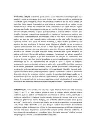 AFECÇÃO ou AFEIÇÃO. Esse termo, que às vezes é usado indiscriminadamente por afeto (v.) e
paixão (v.), pode ser distinguido destes, pois designa todo estado, condição ou qualidade que
consiste em sofrer uma ação ou em ser influenciado ou modificado por ela. Nesse sentido, um
afeto (que é uma espécie de emoção), ou uma paixão, é também uma A., na medida em que
implica uma ação sofrida, mas também tem outras características que fazem dele uma espécie
particular de afeição. Dizemos comumente que um metal é afetado pelo ácido, ou que fulano
tem uma afecção pulmonar, ao passo que reservamos as palavras "afeto" e "paixão" para
situações humanas. S. Agostinho e, depois dele, os escolásticos mantiveram o ponto de vista
aristotélico da neutralidade das A. da alma sob o ponto de vista moral, no sentido de que elas
podem ser boas ou más, segundo sejam moderadas ou não pela razão. Descartes deu
expressão clássica a essa noção em Paixões da alma (I, 1, 1650): "Tudo o que se faz ou que
acontece de novo geralmente é chamado pelos filósofos de afecção, no que se refere ao
sujeito a quem acontece, e de ação, no que se refere àquilo que faz acontecer; de tal modo
que, embora o agente e o paciente sejam muitas vezes bem diferentes, a ação e a afecção não
deixam de ser a mesma coisa com esses dois nomes, devido aos dois sujeitos diferentes aos
quais se pode referir". Em sentido análogo, essa palavra é empregada por Spinoza para definir
o que ele chama de affectus e que nós chamaríamos de emoções ou sentimentos. Kant
exprimiu do modo mais claro possível a noção de A. como recepção passiva, em um texto de
Antropologia (§ 7): "As representações em relação às quais o espírito se comporta
passivamente, por meio das quais, portanto, o sujeito sofre uma A. [Affection] (de si mesmo ou
de um objeto), pertencem à sensibilidade; aquelas, porém, que incluem o verdadeiro agir (o
pensamento) pertencem ao poder cognoscitivo intelectual. Aquele é também chamado poder
cognoscitivo inferior e este, poder cognoscitivo superior. Aquele tem o caráter da passividade
do sentido interno das sensações, este tem o caráter da espontaneidade da percepção, isto é,
da consciência pura do agir que constitui o pensamento; e pertence à lógica (isto é, a um
sistema de regras do intelecto) assim como aquele pertence à psicologia (isto é, ao complexo
de todos os atos internos submetidos a leis naturais) e fundamenta a experiência interna".
AGNOSTICISMO. Termo criado pelo naturalista inglês Thomas Huxley em 1869 (Collected
Essays, V, pp. 237 ss.) para indicar a atitude de quem se recusa a admitir soluções para os
problemas que não podem ser tratados com os métodos da ciência positiva, sobretudo os
problemas metafísicos e religiosos. O próprio Huxley declarou ter cunhado esse termo "como
antítese do 'gnóstico' da história da Igreja, que pretendia saber muito sobre coisas que eu
ignorava". Esse termo foi retomado por Darwin, que se declarou agnóstico em uma carta de
1879. Desde então o termo foi usado para designar a atitude dos cientistas de orientação
positivista em face do Absoluto, do Infinito, de Deus e dos respectivos problemas, atitude essa
marcada pela recusa de professar publicamente qualquer opinião sobre tais problemas. É
parte integrante da noção de A. a redução do objeto da religião a simples "mistério", em cuja
interpretação os símbolos usados são de todo inadequados.
 