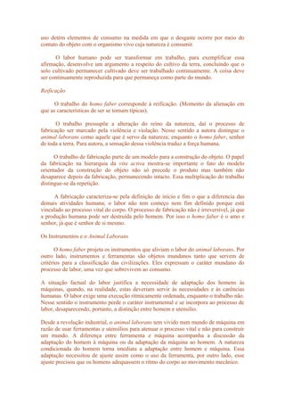 uso detém elementos de consumo na medida em que o desgaste ocorre por meio do
contato do objeto com o organismo vivo cuja natureza é consumir.
O labor humano pode ser transformar em trabalho, para exemplificar essa
afirmação, desenvolve um argumento a respeito do cultivo da terra, concluindo que o
solo cultivado permanecer cultivado deve ser trabalhado continuamente. A coisa deve
ser continuamente reproduzida para que permaneça como parte do mundo.
Reificação
O trabalho do homo faber corresponde à reificação. (Momento da alienação em
que as características de ser se tornam típicas).
O trabalho pressupõe a alteração do reino da natureza, daí o processo de
fabricação ser marcado pela violência e violação. Nesse sentido a autora distingue o
animal laborans como aquele que é servo da natureza; enquanto o homo faber, senhor
de toda a terra. Para autora, a sensação dessa violência traduz a força humana.
O trabalho de fabricação parte de um modelo para a construção do objeto. O papel
da fabricação na hierarquia da vita activa mostra-se importante o fato do modelo
orientador da construção do objeto não só precede o produto mas também não
desaparece depois da fabricação, permanecendo intacto. Essa multiplicação do trabalho
distingue-se da repetição.
A fabricação caracteriza-se pela definição de início e fim o que a diferencia das
demais atividades humana; o labor não tem começo nem fim definido porque está
vinculado ao processo vital do corpo. O processo de fabricação não é irreversível, já que
a produção humana pode ser destruída pelo homem. Por isso o homo faber é o amo e
senhor, já que é senhor de si mesmo.
Os Instrumentos e o Animal Laborans
O homo faber projeta os instrumentos que aliviam o labor do animal laborans. Por
outro lado, instrumentos e ferramentas são objetos mundanos tanto que servem de
critérios para a classificação das civilizações. Eles expressam o caráter mundano do
processo de labor, uma vez que sobrevivem ao consumo.
A situação factual do labor justifica a necessidade de adaptação dos homens às
máquinas, quando, na realidade, estas deveriam servir às necessidades e às carências
humanas. O labor exige uma execução ritmicamente ordenada, enquanto o trabalho não.
Nesse sentido o instrumento perde o caráter instrumental e se incorpora ao processo de
labor, desaparecendo, portanto, a distinção entre homem e utensílio.
Desde a revolução industrial, o animal laborans tem vivido num mundo de máquina em
razão de usar ferramentas e utensílios para atenuar o processo vital e não para construir
um mundo. A diferença entre ferramenta e máquina acompanha a discussão da
adaptação do homem à máquina ou da adaptação da máquina ao homem. A natureza
condicionada do homem torna imediata a adaptação entre homem e máquina. Essa
adaptação necessitou de ajuste assim como o uso da ferramenta, por outro lado, esse
ajuste precisou que os homens adequassem o ritmo do corpo ao movimento mecânico.
 