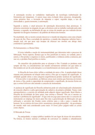 A automação revelou as verdadeiras implicações da tecnologia (substituição de
ferramenta por máquinas). A autora traça uma evolução desse processo, designando,
como primeira fase, a invenção da máquina a vapor; segunda etapa, a uso da
eletricidade e, quarta momento, a automação.
Segunda a autora, o atual processo de automação desconstruiu duas premissas. A
primeira consistente na alegação de que a eficiência está no trabalho realizado pela mão
humana; a segunda, na declaração de que as coisas do mundo que nos rodeiam devem
depender de desígnios humanos e de padrões de beleza dos homens.
Na atualidade, não se mostra sensato descrever o mundo de máquinas como uma relação
de meio de fim. Para a sociedade de operários, o mundo das máquinas substitui hoje o
mundo real, em que pese seja incapaz de oferecer aos mortais um abrigo mais
confortável e permanente.
Os Instrumentos e o Homo Faber
O texto trabalha a noção de instrumentalidade que determina todo o processo de
fabricação. Nesse aspecto, destaca que os fins justificam os meios, na verdade, para a
autora, o fim produz e organiza os meios, justificando a violência contra a natureza; por
sua vez, o produto final justifica os meios.
Os utensílios são produzidos para se alcançar o fim. Contudo os produtos nem
sempre são fins, se considerarmos um mundo estritamente utilitário em que todos os
fins tendem em ser de certa duração e a se transformarem em meios para outros fins.
A filosofia do homo faber reflete a realidade de meio e fim. A perplexidade desse
sistema está justamente na relação entre meios e fins que se esquece do significado. A
utilidade quando eleita a uma categoria (significância) produz ausência de significado.
O homo faber é um produtor, ao fabricar coisas num sistema que funciona em termos
de meios e fins, perde a capacidade de compreender o significado, da mesma forma em
que o animal laborans não entende o conceito de instrumento.
A ausência de significado da filosofia utilitarista pode ser solucionada pelo afastamento
do conceito objetivo e pela aproximação do subjetivo da própria utilidade. Numa visão
antropocêntrica, o conceito de utilidade pode adquirir algum significado. Kant liberta a
filosofia da trivialidade do bom senso, mas retorna a fórmula “fim em si mesmo ao
analisar o problema do significado”. O que está em jogo para autora não é o conceito de
instrumento ao emprego de meios para fins mas a generalização da fabricação em que
utilização e serventia são fixadas como critérios para a vida e para o mundo dos
homens. Se os critérios de homo faber assumirem a posição primordial – de governança
do mundo, tudo será considerado como meio. O homo faber julgará todas as coisas
como objetos.
O Mercado de Trocas
Na antiguidade, o espaço público também foi um lugar de trocas de mercadorias.
Na Grécia, os tiranos nutriam a ambição de convencer os cidadãos a abandonarem
 