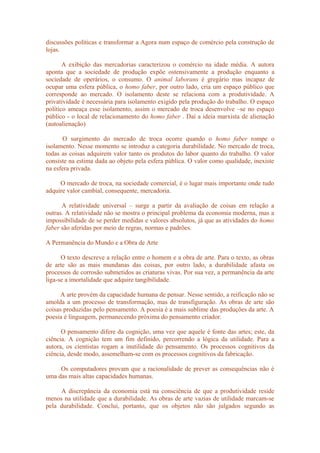 discussões políticas e transformar a Agora num espaço de comércio pela construção de
lojas.
A exibição das mercadorias caracterizou o comércio na idade média. A autora
aponta que a sociedade de produção expõe ostensivamente a produção enquanto a
sociedade de operários, o consumo. O animal laborans é gregário mas incapaz de
ocupar uma esfera pública, o homo faber, por outro lado, cria um espaço público que
corresponde ao mercado. O isolamento deste se relaciona com a produtividade. A
privatividade é necessária para isolamento exigido pela produção do trabalho. O espaço
político ameaça esse isolamento, assim o mercado de troca desenvolve –se no espaço
público - o local de relacionamento do homo faber . Daí a ideia marxista de alienação
(autoalienação)
O surgimento do mercado de troca ocorre quando o homo faber rompe o
isolamento. Nesse momento se introduz a categoria durabilidade. No mercado de troca,
todas as coisas adquirem valor tanto os produtos do labor quanto do trabalho. O valor
consiste na estima dada ao objeto pela esfera pública. O valor como qualidade, inexiste
na esfera privada.
O mercado de troca, na sociedade comercial, é o lugar mais importante onde tudo
adquire valor cambial, consequente, mercadoria.
A relatividade universal – surge a partir da avaliação de coisas em relação a
outras. A relatividade não se mostra o principal problema da economia moderna, mas a
impossibilidade de se perder medidas e valores absolutos, já que as atividades do homo
faber são aferidas por meio de regras, normas e padrões.
A Permanência do Mundo e a Obra de Arte
O texto descreve a relação entre o homem e a obra de arte. Para o texto, as obras
de arte são as mais mundanas das coisas, por outro lado, a durabilidade afasta os
processos de corrosão submetidos as criaturas vivas. Por sua vez, a permanência da arte
liga-se a imortalidade que adquire tangibilidade.
A arte provém da capacidade humana de pensar. Nesse sentido, a reificação não se
amolda a um processo de transformação, mas de transfiguração. As obras de arte são
coisas produzidas pelo pensamento. A poesia é a mais sublime das produções da arte. A
poesia é linguagem, permanecendo próxima do pensamento criador.
O pensamento difere da cognição, uma vez que aquele é fonte das artes; este, da
ciência. A cognição tem um fim definido, percorrendo a lógica da utilidade. Para a
autora, os cientistas rogam a inutilidade do pensamento. Os processos cognitivos da
ciência, desde modo, assemelham-se com os processos cognitivos da fabricação.
Os computadores provam que a racionalidade de prever as consequências não é
uma das mais altas capacidades humanas.
A discrepância da economia está na consciência de que a produtividade reside
menos na utilidade que a durabilidade. As obras de arte vazias de utilidade marcam-se
pela durabilidade. Conclui, portanto, que os objetos não são julgados segundo as
 