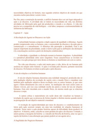 necessidades objetivas do homem, mas segundo critérios objetivos do mundo em que
encontra razões para durar e serem vistos.
Por fim, para a construção da morada, o artifício humano deve ser um lugar adequado à
ação e ao discurso. A atividade não só inúteis às necessidades da vida, nas distintas
atividades de fabricação pela qual são produzidos o mundo e os objetos. A vida não
precisa ser a compulsão da vida biológica – e do labor, tampouco a instrumentalidade de
utilitarista da fabricação.
Capítulo V – Ação
A Revelação do Agente no Discurso e na Ação
A pluralidade humana comporta o duplo aspecto de igualdade e diferença. Aquela
produz compreensão entre os homens; esta, a necessidade do discurso e da ação para a
comunicação e o entendimento. A diferença não pressupõe a alteridade. Está é um
aspecto importante da pluralidade, sendo o motivo pela qual as definições são distinções
(As conceituações ocorrem a partir de distinções estabelecidas)
A alteridade, a igualdade e a distinção tornam os homens singulares. A pluralidade
é a paradoxal pluralidade entre seres singulares. Essas características se revelam no
discurso e na ação porque por meio destes os homens se manifestam um com os outros.
Na vida sem discurso, a ação está morta para a vida, deixa de ser humana pela
ausência de relação entre homens. A ação é revelada pelo discurso, portanto necessita
do discurso. Os homens revelam-se pela ação e pelo discurso.
A teia de relações e as histórias humanas
A teia de relações humanas denomina uma realidade intangível, produzida não só
pela mediação objetiva da revelação do sujeito com o mundo físico e mundano mas
também pela mediação subjetiva dessa revelação com os outros homens, já que estes
agem e falam diretamente uns com os outros. As mediações são reais assim como os
objetos visíveis, por isso essa realidade recebe da autora o nome de teia de relações
humanas. Esta está vinculada com o mundo físico, do mesmo modo que se relaciona
discurso e corpo.
A autora crítica o materialismo em razão deste não visualizar no homem a
revelação do sujeito que se processa de forma singular e distinta mesmo quando ocorre
na perseguição de um objetivo material e mundano.
A revelação do sujeito/identidade por meio do discurso e o estabelecimento do
início pela ação ocorrem sempre em uma teia (realidade de relações humanas) já
existente. Nesse meio a ação produz histórias apesar da dificuldade desta produzir os
objetivos. A história, então, concebe-se como produto da ação e do discurso. Contudo, a
autora pontua a incógnita da história e o desafio da filosofia da história, uma vez que o
sujeito da história é uma abstração que jamais poderá ser um agente ativo.
A fragilidade dos Negócios Humanos
 