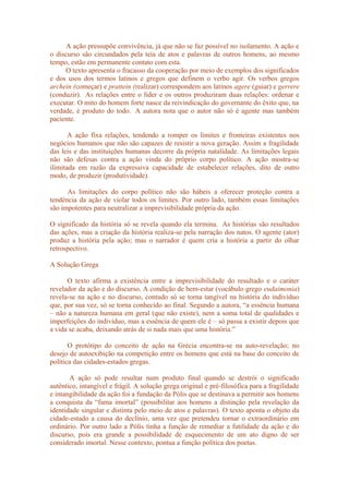 A ação pressupõe convivência, já que não se faz possível no isolamento. A ação e
o discurso são circundados pela teia de atos e palavras de outros homens, ao mesmo
tempo, estão em permanente contato com esta.
O texto apresenta o fracasso da cooperação por meio de exemplos dos significados
e dos usos dos termos latinos e gregos que definem o verbo agir. Os verbos gregos
archein (começar) e prattein (realizar) correspondem aos latinos agere (guiar) e gerrere
(conduzir). As relações entre o líder e os outros produziram duas relações: ordenar e
executar. O mito do homem forte nasce da reivindicação do governante do êxito que, na
verdade, é produto do todo. A autora nota que o autor não só é agente mas também
paciente.
A ação fixa relações, tendendo a romper os limites e fronteiras existentes nos
negócios humanos que não são capazes de resistir a nova geração. Assim a fragilidade
das leis e das instituições humanas decorre da própria natalidade. As limitações legais
não são defesas contra a ação vinda do próprio corpo político. A ação mostra-se
ilimitada em razão da expressiva capacidade de estabelecer relações, dito de outro
modo, de produzir (produtividade).
As limitações do corpo político não são hábeis a oferecer proteção contra a
tendência da ação de violar todos os limites. Por outro lado, também essas limitações
são impotentes para neutralizar a imprevisibilidade própria da ação.
O significado da história só se revela quando ela termina. As histórias são resultados
das ações, mas a criação da história realiza-se pela narração dos natos. O agente (ator)
produz a história pela ação; mas o narrador é quem cria a história a partir do olhar
retrospectivo.
A Solução Grega
O texto afirma a existência entre a imprevisibilidade do resultado e o caráter
revelador da ação e do discurso. A condição de bem-estar (vocábulo grego eudaimonia)
revela-se na ação e no discurso, contudo só se torna tangível na história do indivíduo
que, por sua vez, só se torna conhecido ao final. Segundo a autora, “a essência humana
– não a natureza humana em geral (que não existe), nem a soma total de qualidades e
imperfeições do indivíduo, mas a essência de quem ele é – só passa a existir depois que
a vida se acaba, deixando atrás de si nada mais que uma história.”
O protótipo do conceito de ação na Grécia encontra-se na auto-revelação; no
desejo de autoexibição na competição entre os homens que está na base do conceito de
política das cidades-estados gregas.
A ação só pode resultar num produto final quando se destrói o significado
autêntico, intangível e frágil. A solução grega original e pré-filosófica para a fragilidade
e intangibilidade da ação foi a fundação da Pólis que se destinava a permitir aos homens
a conquista da “fama imortal” (possibilitar aos homens a distinção pela revelação da
identidade singular e distinta pelo meio de atos e palavras). O texto aponta o objeto da
cidade-estado a causa do declínio, uma vez que pretendeu tornar o extraordinário em
ordinário. Por outro lado a Pólis tinha a função de remediar a futilidade da ação e do
discurso, pois era grande a possibilidade de esquecimento de um ato digno de ser
considerado imortal. Nesse contexto, pontua a função política dos poetas.
 