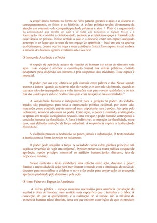 A convivência humana na forma de Pólis parecia garantir a ação e o discurso e,
consequentemente, os feitos e as histórias. A esfera política resulta diretamente da
atuação em conjunto e da comparticipação de palavras e atos. A Pólis é a organização
da comunidade que resulta do agir e de falar em conjunto; o espaço físico e a
localização não constitui a cidade-estado, contudo o verdadeiro espaço é formado pela
convivência de pessoas. Nesse sentido a ação e o discurso criam um espaço adequado
ao tempo e ao lugar que se trata de um espaço de aparência – local em que se aparece
explicitamente. (nesse local se nega a mera existência física). Esse espaço é real embora
a maioria dos homens agentes e falantes não viva nele.
O Espaço da Aparência e o Poder
O espaço de aparência advém da reunião de homens em torno do discurso e da
ação. Esse espaço é anterior a constituição formal das esferas públicas; contudo
desaparece pela dispersão dos homens e pela suspensão das atividades. Esse espaço é
potencial.
O poder, por sua vez, efetiva-se pela sintonia entre palavra e ato. Nesse sentido
escreve a autora “quando as palavras não são vazias e os atos não são brutais, quando as
palavras não são empregadas para velar intenções mas para revelar realidades, e os atos
não são usados para violar e destruir mas para criar relações e novas realidades.”
A convivência humana é indispensável para a geração do poder. As cidades-
estados são paradigmas para toda a organização política ocidental, por outro lado,
marcando como condição prévia material mais importante para o poder. Ao optar pelo
isolamento, renuncia o homem ao poder. Como ação, o poder é ilimitado, restringindo-
se apenas em relação àsexigências pessoais, uma vez que o poder humano corresponde à
condição humana da pluralidade. A força é indivisível; a interação da pluralidade, nesse
caso, uma definida limitação da força individual. A onipotência implica a destruição da
pluralidade.
A violência provoca a destruição do poder, jamais a substituição. O texto trabalha
a tirania como a forma de poder no isolamento.
O poder pode aniquilar a força. A sociedade como esfera pública principal está
sujeita a perversão do “agir em conjunto”. O poder preserva a esfera pública o espaço de
aparência, sendo princípio essencial ao artifício humano.(ação, discurso, teia de
negócios e história)
Nesse contexto o texto estabelece uma relação entre ação, discurso e poder,
fixando a necessidade da ação para movimentar o mundo com a introdução do novo; do
discurso para materializar e celebrar o novo e do poder para preservação do espaço de
aparência produzido pelo discurso e pela ação.
O Homo Faber e o Espaço de Aparência
A esfera pública – espaço mundano necessário para aparência (revelação do
sujeito) é obra do homem, num sentido mais específico que o trabalho e o labor. A
convicção de que o aparecimento e a realização de si mesmo são o máximo da
existência humana não é absoluta, uma vez que existem convicções de que os produtos
 