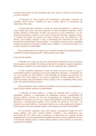 do homo faber podem ser mais duradouros que este e de que a vida do animal laborans
é um bem supremo.
A hierarquia do senso comum está relacionada a percepções sensoriais da
realidade. Dessa forma o declínio do senso comum liga-se ao crescimento da
superstição e da crença.
A autora denomina alienação a atrofia do espaço da aparência e o declínio do
senso comum que ocorre com mais expressão em uma sociedade de operários. Nesse
sentido relembra as afirmações de Marx que associava as leis econômicas e as leis
naturais para regular o consumo e não a troca. No mercado de trocas, segundo a autora,
os homens não entram em contato com outros homens, estes são produtores e não
pessoas. Essa relação, segundo o texto, é denunciada pelo marxismo por meio dos
conceitos de autoalienação e desumanização. A sociedade comercial exclui a qualidade
humana dos homens, invertendo a relação entre o público e o privado (este passa a se
revelar na família e na intimidade)
Nesse sentido desenvolve a ideia de que a melhor exemplo de frustração humana é
o fenômeno do gênio pregado desde a idade moderna como ideal.
O movimento operário
O trabalho não é capaz de criar uma esfera pública autônoma em que os homens
possam aparecer na condição de homens; contudo está vinculado ao espaço de aparência
Dessa forma o trabalho é um modo apolítico de vida, entretanto não é antipolítico.
O texto considera antipolítico a união de muitos em um só, uma vez que as
comunidades políticas compõem-se de pessoas diferentes e desiguais. A igualdade, por
sua vez, presente na esfera pública é uma igualdade de desiguais que precisam ser
igualados sob certos aspectos e por motivos específicos. O fator igualador não é a
natureza humana, mas circunstância externa e alheia a esta. A igualdade política, desse
modo, não advém de fatores naturais.
Traça um paralelo entre a ausência de rebeliões escravas sérias na antiguidade e o
papel dos movimentos operários na modernidade.
A admissão na esfera pública é o marco de distinção entre o escravo e o
trabalhador moderno. A emancipação do trabalhador acarreta a possibilidade de
aparição pública, contudo esta não está acompanhada da simultânea admissão na
sociedade. Os operários, por sua vez, ao passo que defendiam os interesses econômicos,
buscavam o reconhecimento político. Nesse sentido diz Arendt (p. 231) que “ ao
despontar no cenário público, o movimento operário era a única organização na qual os
homens agiam e falavam enquanto homens, e não enquanto membros da sociedade.”
Os movimentos operários, num certo período, conseguiram fundar um novo
espaço público, com novas normas políticas. Contudo o que impulsionou esse
movimento não foi o labor, mas as injustiças e as hipocrisias que, segundo Arendt,
desapareceram com a transformação da sociedade de classes numa sociedade de massas.
O movimento operário perde o caráter político quando a classe operária se torna parte
integrante da sociedade.
 