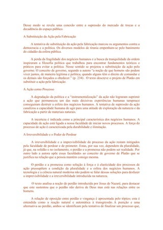 Desse modo se revela uma conexão entre a supressão do mercado de trocas e a
decadência do espaço público.
A Substituição da Ação pela Fabricação
A tentativa de substituição da ação pela fabricação marcou os argumentos contra a
democracia e a política. Os diversos modelos de tirania empenham-se pelo banimento
do cidadão da esfera pública.
A perda da fragilidade dos negócios humanos e a busca da tranquilidade da ordem
inspiraram a filosofia política que trabalhou para encontrar fundamentos teóricos e
práticos para evitar a política. Nesse sentido se projetou a substituição da ação pelo
governo. O conceito de governo, segundo a autora “a noção de que homens são podem
viver juntos, de maneira legítima e política, quando alguns têm o direito de comandar e
os demais são forçados a obedecer.” (p. 234) . O texto descreve o projeto de Platão em
substituir a ação pela fabricação.
A Ação como Processo
A degradação da política e a “instrumentalização” da ação não lograram suprimir
a ação que permaneceu um das mais decisivas experiências humanas tampouco
conseguiram destruir a esfera dos negócios humanos. A tentativa de supressão da ação
canalizou a capacidade humana de agir para uma atitude de exploração da natureza e da
fabricação a partir de materiais naturais.
A incerteza é indicada como a principal característica dos negócios humanos. A
capacidade de ação está ligada a nossa faculdade de iniciar novos processos. A força do
processo de ação é caracterizada pela durabilidade e ilimitação.
A Irreversibilidade e o Poder de Perdoar
A irreversibilidade e a imprevisibilidade do processo da ação restam mitigados
pela faculdade de perdoar e de prometer. Estas, por sua vez, dependem da pluralidade,
já que, na solidão e no isolamento, o perdão e a promessa não podem ser realidade. Por
outro lado a autora opõe essas faculdades ao conceito de governo de Platão que se
justifica na relação que a pessoa mantém consigo mesma.
O perdão e a promessa como solução à força e à elasticidade dos processos de
ação pressupõem a condição da pluralidade e a esfera dos negócios humanos. A
tecnologia e a ciência natural moderna não podem se falar dessas soluções para desfazer
a imprevisibilidade e a irreversibilidade introduzida na natureza.
O texto analisa a noção de perdão introduzida por Jesus de Nazaré, para destacar
que este sustentou que o perdão não deriva de Deus mas está nas relações entre os
homens.
A relação de oposição entre perdão e vingança é apresentada pelo tópico; esta é
entendida como a reação natural e automática à transgressão. A punição e uma
alternativa ao perdão, ambos se identificam pela tentativa de finalizar um processo que,
 