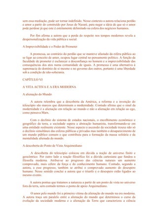 sem essa mediação, pode ser tornar indefinido. Nesse contexto a autora relaciona perdão
e amor a partir do construído por Jesus de Nazaré, para negar a ideia de que só o amor
pode perdoar já que este é estritamente delimitado na esfera dos negócios humanos.
Por fim afirma a autora que a perda do respeito nos tempos modernos revela a
despersonalização da vida pública e social.
A Imprevisibilidade e o Poder de Prometer
A promessa, ao contrário do perdão que se manteve afastado da esfera pública ao
se ligar ao conceito de amor, ocupou lugar central no pensamento político. A função da
faculdade de prometer é esclarecer a desconfiança no homem e a imprevisibilidade das
consequências dos atos numa comunidade de iguais. A promessa é uma alternativa à
supremacia do domínio de si mesmo e no governo dos outros, portanto é uma liberdade
sob a condição de não-soberania.
CAPÍTULO VI
A VITA ACTIVA E A ERA MODERNA
A alienação do Mundo
A autora relembra que a descoberta da América, a reforma e a invenção do
telescópio são marcos que determinam a modernidade. Contudo afirma que o sinal da
modernidade é a alienação em relação ao mundo e não a alienação em relação ao ego,
como pensava Marx.
Com o declínio do sistema de estados nacionais, o encolhimento econômico e
geográfico da terra, a sociedade supera a abstração humanista, transformando-se em
uma entidade realmente existente. Nesse aspecto a ascensão da sociedade trouxe não só
o declínio simultâneo das esferas públicas e privadas mas também o desaparecimento de
um mundo público comum o que contribuiu para a formação da massa solitária e da
mentalidade alienada do mundo.
A descoberta do Ponto de Vista Arquimediano
A descoberta do telescópio colocou em dúvida a noção de universo finito e
geocêntrico. Por outro lado a reação filosófica foi a dúvida cartesiana que fundou a
filosofia moderna. Atribui-se ao progresso das ciências naturais um aumento
comprovado, mais célere da força e do conhecimento humano. Contudo, segundo a
autora, a esse progresso, também se atribui o comprovado aumento do desespero
humano. Nesse sentido conclui a autora que o triunfo e o desespero estão ligados ao
mesmo evento.
A autora pontua que tratamos a natureza a partir de um ponto de vista no universo
fora da terra, sem contudo termos o ponto de apoio Arquimediano.
O amor pelo mundo foi a primeira vítima da alienação do mundo na era moderna.
A autora traça um paralelo entre a alienação do mundo que determinou o curso da
evolução da sociedade moderna e a alienação da Terra que caracterizou a ciência
 