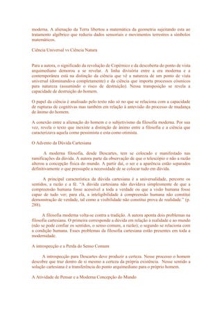 moderna. A alienação da Terra libertou a matemática da geometria sujeitando esta ao
tratamento algébrico que reduziu dados sensoriais e movimentos terrestres a símbolos
matemáticos.
Ciência Universal vs Ciência Natura
Para a autora, o significado da revolução de Copérnico e da descoberta do ponto de vista
arquimediano demorou a se revelar. A linha divisória entre a era moderna e a
contemporânea está na distinção da ciência que vê a natureza de um ponto de vista
universal (dominando-a completamente) e da ciência que importa processos cósmicos
para natureza (assumindo o risco de destruição). Nessa transposição se revela a
capacidade de destruição do homem.
O papel da ciência é analisado pelo texto não só no que se relaciona com a capacidade
de rupturas de cognitivas mas também em relação à antevisão do processo de mudança
de ânimo do homem.
A conexão entre a alienação do homem e o subjetivismo da filosofia moderna. Por sua
vez, revela o texto que inexiste a distinção de ânimo entre a filosofia e a ciência que
caracterizava aquela como pessimista e esta como otimista.
O Advento da Dúvida Cartesiana
A moderna filosofia, desde Descartes, tem se colocado e manifestado nas
ramificações da dúvida. A autora parte da observação de que o telescópio e não a razão
alterou a concepção física do mundo. A partir daí, o ser e a aparência estão separados
definitivamente o que pressupõe a necessidade de se colocar tudo em dúvida.
A principal característica da dúvida cartesiana é a universalidade, percorre os
sentidos, a razão e a fé. “A dúvida cartesiana não duvidava simplesmente de que a
compreensão humana fosse acessível a toda a verdade ou que a visão humana fosse
capaz de tudo ver; para ela, a inteligibilidade à compreensão humana não constitui
demonstração de verdade, tal como a visibilidade não constitui prova de realidade.” (p.
288).
A filosofia moderna volta-se contra a tradição. A autora aponta dois problemas na
filosofia cartesiana. O primeira corresponde a dúvida em relação à realidade e ao mundo
(não se pode confiar os sentidos, o senso comum, a razão); o segundo se relaciona com
a condição humana. Esses problemas da filosofia cartesiana estão presentes em toda a
modernidade.
A introspecção e a Perda do Senso Comum
A introspecção para Descartes deve produzir a certeza. Nesse processo o homem
descobre que traz dentro de si mesmo a certeza da própria existência. Nesse sentido a
solução cartesiana é a transferência do ponto arquimediano para o próprio homem.
A Atividade de Pensar e a Moderna Concepção do Mundo
 