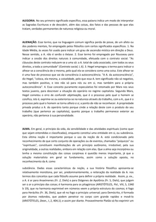 ALEGORIA. No seu primeiro significado específico, essa palavra indica um modo de interpretar
as Sagradas Escrituras e de descobrir, além das coisas, dos fatos e das pessoas de que elas
tratam, verdades permanentes de natureza religiosa ou moral.
ALIENAÇÃO. Esse termo, que na linguagem comum significa perda de posse, de um afeto ou
dos poderes mentais, foi empregado pelos filósofos com certos significados específicos. 1. Na
Idade Média, às vezes foi usado para indicar um grau de ascensão mística em direção a Deus.
Nesse sentido, a A. não é senão o êxtase. 2. Esse termo foi empregado por Rousseau para
indicar a cessão dos direitos naturais à comunidade, efetuada com o contrato social. "As
cláusulas deste contrato reduzem-se a uma só: a A. total de cada associado, com todos os seus
direitos, a toda a comunidade" (Contrato social, I, 6). 3. Hegel empregou o termo para indicar o
alhear-se a consciência de si mesma, pelo qual ela se considera como uma coisa. Este alhear-se
é uma fase do processo que vai da consciência à autoconsciência. "A A. da autoconsciência",
diz Hegel, "coloca, ela mesma, a coisalidade, pelo que essa A. tem significado não só negativo,
mas também positivo, e isto não só para nós ou em si, mas também para a própria
autoconsciência”. 4. Esse conceito puramente especulativo foi retomado por Marx nos seus
textos juvenis, para descrever a situação do operário no regime capitalista. Segundo Marx,
Hegel cometeu o erro de confundir objetivação, que é o processo pelo qual o homem se
coisifica, isto é, exprime-se ou exterioriza-se na natureza através do trabalho, com a A., que é o
processo pelo qual o homem se torna alheio a si, a ponto de não se reconhecer. A propriedade
privada produz a A. do operário tanto porque cinde a relação deste com o produto do seu
trabalho (que pertence ao capitalista), quanto porque o trabalho permanece exterior ao
operário, não pertence à sua personalidade.
ALMA. Em geral, o princípio da vida, da sensibilidade e das atividades espirituais (como quer
que sejam entendidas e classificadas), enquanto constitui uma entidade em si, ou substância.
Esta última noção é importante porque o uso da noção de A. está condicionado pelo
reconhecimento de que certo conjunto de operações ou de eventos, chamados "psíquicos" ou
"espirituais", constituem manifestações de um princípio autônomo, irredutível, pela sua
originalidade, a outras realidades, embora em relação com elas. Que a alma seja incorpórea ou
tenha a mesma constituição das coisas corpóreas é questão menos importante, já que a
solução materialista em geral se fundamenta, assim como a solução oposta, no
reconhecimento da A. como
substância. Dadas essas características da noção, a sua história filosófica apresenta-se
relativamente monótona, por ser, predominantemente, a reiteração da realidade da A. nos
termos dos conceitos que cada filósofo assume para definir a própria realidade. Assim, p. ex.,
a A. é ar para Anaxímenes (Fr. 2, Diels) e para Diógenes de Apolônia (Fr. 5, Diels), que julgam
ser o ar o princípio das coisas; é harmonia para os pitagóricos (ARISTÓTELES, Pol., VIII, 5, 1340
b 19), que na harmonia exprimível em números veem a própria estrutura do cosmos; é fogo
para Heráclito (Fr. 36, Diels), que vê no fogo o princípio universal; para Demócrito, é formada
por átomos redondos, que podem penetrar no corpo com grande rapidez e movê-lo
(ARISTÓTELES, Dean., I, 2, 404,1); e assim por diante. Provavelmente Platão só fez exprimir um
 