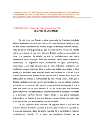 A autora teme que a atividade humana termine numa passividade estéril, afirmando que
“a ação passou a ser uma atividade limitada a um pequeno grupo de privilegiados; e os
poucos que ainda sabem o que significa agir talvez sejam ainda menos numerosos.”
3. ARISTÓTELES. A Política. São Paulo: Martins Fontes, 1998.
A POLÍTICA DE ARISTÓTELES
Os oito livros que formam a obra incompleta de Aristóteles intitulada
Política, estão entre os escritos morais e políticos do filósofo de Estagira, já que
os dois temas fundamentais da filosofia antiga são tratados de forma paralela.
Trata-se de um escrito, portanto, na sua essência ligado à reflexão do filósofo
sobre a moralidade, já que o fim último do Estado, conforma apresentado na
obra, é a conquista da virtude, ou seja, o estabelecimento dos meios
necessários para a formação moral dos cidadãos. Sendo assim, o Estado é
considerado um organismo moral, fundamento da ação contemplativa,
reconhecido como algo complementar à moral individual. Entretanto, em
Aristóteles, mesmo próximas, ética e política são estão confundidas: a ética
está ligada à reflexão sobre as ações e práticas individuais e a política à busca
coletiva pela felicidade através do uso das virtudes. A Política trata, assim, de
estabelecer os critérios e instrumentos de uma “moral social”, dado que o
Estado é tratado como algo superior ao indivíduo, ou seja, as práticas coletivas
em busca do bem comum são superiores em ordem de importância, à busca
pelo bem particular de cada homem. É só no Estado que este indivíduo
particular poderá satisfazer todas as suas necessidades e alcançar a felicidade
e a perfeição. Nenhum homem poderá atingir a sua plena realização
independente do Estado, já que uma das suas características mais essenciais
é ser, justamente, um animal político, um animal social.
Os oito capítulos estão divididos da seguinte forma: a natureza da
cidade e os seus elementos (capítulo I), a crítica das constituições (capítulo II),
a teoria da cidadania e tipos de regime (capítulo III), a pluralidade de regimes
constitucionais (capítulo IV), a teoria das revoluções (capítulo V), as
 