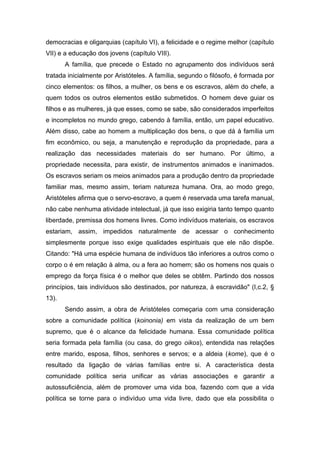 democracias e oligarquias (capítulo VI), a felicidade e o regime melhor (capítulo
VII) e a educação dos jovens (capítulo VIII).
A família, que precede o Estado no agrupamento dos indivíduos será
tratada inicialmente por Aristóteles. A família, segundo o filósofo, é formada por
cinco elementos: os filhos, a mulher, os bens e os escravos, além do chefe, a
quem todos os outros elementos estão submetidos. O homem deve guiar os
filhos e as mulheres, já que esses, como se sabe, são considerados imperfeitos
e incompletos no mundo grego, cabendo à família, então, um papel educativo.
Além disso, cabe ao homem a multiplicação dos bens, o que dá à família um
fim econômico, ou seja, a manutenção e reprodução da propriedade, para a
realização das necessidades materiais do ser humano. Por último, a
propriedade necessita, para existir, de instrumentos animados e inanimados.
Os escravos seriam os meios animados para a produção dentro da propriedade
familiar mas, mesmo assim, teriam natureza humana. Ora, ao modo grego,
Aristóteles afirma que o servo-escravo, a quem é reservada uma tarefa manual,
não cabe nenhuma atividade intelectual, já que isso exigiria tanto tempo quanto
liberdade, premissa dos homens livres. Como indivíduos materiais, os escravos
estariam, assim, impedidos naturalmente de acessar o conhecimento
simplesmente porque isso exige qualidades espirituais que ele não dispõe.
Citando: "Há uma espécie humana de indivíduos tão inferiores a outros como o
corpo o é em relação à alma, ou a fera ao homem; são os homens nos quais o
emprego da força física é o melhor que deles se obtêm. Partindo dos nossos
princípios, tais indivíduos são destinados, por natureza, à escravidão" (I,c.2, §
13).
Sendo assim, a obra de Aristóteles começaria com uma consideração
sobre a comunidade política (koinonia) em vista da realização de um bem
supremo, que é o alcance da felicidade humana. Essa comunidade política
seria formada pela família (ou casa, do grego oikos), entendida nas relações
entre marido, esposa, filhos, senhores e servos; e a aldeia (kome), que é o
resultado da ligação de várias famílias entre si. A característica desta
comunidade política seria unificar as várias associações e garantir a
autossuficiência, além de promover uma vida boa, fazendo com que a vida
política se torne para o indivíduo uma vida livre, dado que ela possibilita o
 