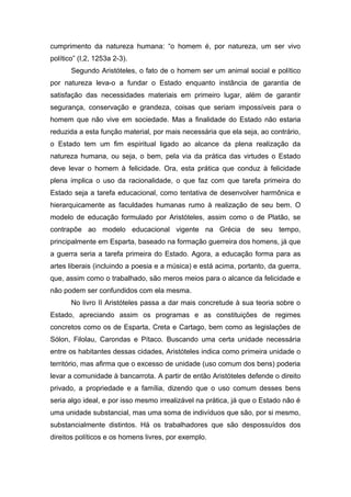 cumprimento da natureza humana: “o homem é, por natureza, um ser vivo
político” (I,2, 1253a 2-3).
Segundo Aristóteles, o fato de o homem ser um animal social e político
por natureza leva-o a fundar o Estado enquanto instância de garantia de
satisfação das necessidades materiais em primeiro lugar, além de garantir
segurança, conservação e grandeza, coisas que seriam impossíveis para o
homem que não vive em sociedade. Mas a finalidade do Estado não estaria
reduzida a esta função material, por mais necessária que ela seja, ao contrário,
o Estado tem um fim espiritual ligado ao alcance da plena realização da
natureza humana, ou seja, o bem, pela via da prática das virtudes o Estado
deve levar o homem à felicidade. Ora, esta prática que conduz à felicidade
plena implica o uso da racionalidade, o que faz com que tarefa primeira do
Estado seja a tarefa educacional, como tentativa de desenvolver harmônica e
hierarquicamente as faculdades humanas rumo à realização de seu bem. O
modelo de educação formulado por Aristóteles, assim como o de Platão, se
contrapõe ao modelo educacional vigente na Grécia de seu tempo,
principalmente em Esparta, baseado na formação guerreira dos homens, já que
a guerra seria a tarefa primeira do Estado. Agora, a educação forma para as
artes liberais (incluindo a poesia e a música) e está acima, portanto, da guerra,
que, assim como o trabalhado, são meros meios para o alcance da felicidade e
não podem ser confundidos com ela mesma.
No livro II Aristóteles passa a dar mais concretude à sua teoria sobre o
Estado, apreciando assim os programas e as constituições de regimes
concretos como os de Esparta, Creta e Cartago, bem como as legislações de
Sólon, Filolau, Carondas e Pítaco. Buscando uma certa unidade necessária
entre os habitantes dessas cidades, Aristóteles indica como primeira unidade o
território, mas afirma que o excesso de unidade (uso comum dos bens) poderia
levar a comunidade à bancarrota. A partir de então Aristóteles defende o direito
privado, a propriedade e a família, dizendo que o uso comum desses bens
seria algo ideal, e por isso mesmo irrealizável na prática, já que o Estado não é
uma unidade substancial, mas uma soma de indivíduos que são, por si mesmo,
substancialmente distintos. Há os trabalhadores que são despossuídos dos
direitos políticos e os homens livres, por exemplo.
 