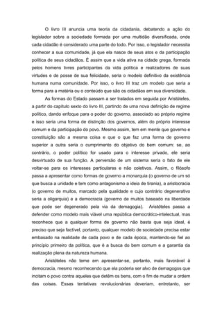 O livro III anuncia uma teoria da cidadania, debatendo a ação do
legislador sobre a sociedade formada por uma multidão diversificada, onde
cada cidadão é considerado uma parte do todo. Por isso, o legislador necessita
conhecer a sua comunidade, já que ela nasce de seus atos e da participação
política de seus cidadãos. É assim que a vida ativa na cidade grega, formada
pelos homens livres participantes da vida política e realizadores de suas
virtudes e de posse de sua felicidade, seria o modelo definitivo da existência
humana numa comunidade. Por isso, o livro III traz um modelo que seria a
forma para a matéria ou o conteúdo que são os cidadãos em sua diversidade.
As formas do Estado passam a ser tratados em seguida por Aristóteles,
a partir do capítulo sexto do livro III, partindo de uma nova definição de regime
político, dando enfoque para o poder do governo, associado ao próprio regime
e isso seria uma forma de distinção dos governos, além do próprio interesse
comum e da participação do povo. Mesmo assim, tem em mente que governo e
constituição são a mesma coisa e que o que faz uma forma de governo
superior a outra seria o cumprimento do objetivo do bem comum: se, ao
contrário, o poder político for usado para o interesse privado, ele seria
desvirtuado de sua função. A perversão de um sistema seria o fato de ele
voltar-se para os interesses particulares e não coletivos. Assim, o filósofo
passa a apresentar como formas de governo a monarquia (o governo de um só
que busca a unidade e tem como antagonismo a ideia de tirania), a aristocracia
(o governo de muitos, marcado pela qualidade e cujo contrário degenerativo
seria a oligarquia) e a democracia (governo de muitos baseado na liberdade
que pode ser degenerado pela via da demagogia). Aristóteles passa a
defender como modelo mais viável uma república democrático-intelectual, mas
reconhece que a qualquer forma de governo não basta que seja ideal, é
preciso que seja factível, portanto, qualquer modelo de sociedade precisa estar
embasado na realidade de cada povo e de cada época, mantendo-se fiel ao
princípio primeiro da política, que é a busca do bem comum e a garantia da
realização plena da natureza humana.
Aristóteles não teme em apresentar-se, portanto, mais favorável à
democracia, mesmo reconhecendo que ela poderia ser alvo de demagogos que
incitam o povo contra aqueles que detêm os bens, com o fim de mudar a ordem
das coisas. Essas tentativas revolucionárias deveriam, entretanto, ser
 