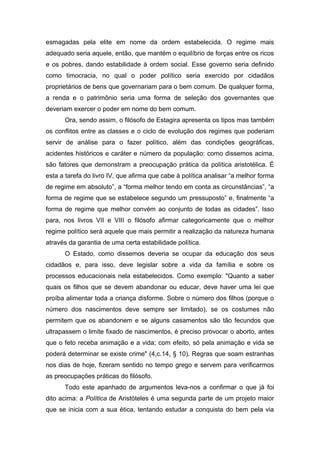 esmagadas pela elite em nome da ordem estabelecida. O regime mais
adequado seria aquele, então, que mantém o equilíbrio de forças entre os ricos
e os pobres, dando estabilidade à ordem social. Esse governo seria definido
como timocracia, no qual o poder político seria exercido por cidadãos
proprietários de bens que governariam para o bem comum. De qualquer forma,
a renda e o patrimônio seria uma forma de seleção dos governantes que
deveriam exercer o poder em nome do bem comum.
Ora, sendo assim, o filósofo de Estagira apresenta os tipos mas também
os conflitos entre as classes e o ciclo de evolução dos regimes que poderiam
servir de análise para o fazer político, além das condições geográficas,
acidentes históricos e caráter e número da população: como dissemos acima,
são fatores que demonstram a preocupação prática da política aristotélica. É
esta a tarefa do livro IV, que afirma que cabe à política analisar “a melhor forma
de regime em absoluto”, a “forma melhor tendo em conta as circunstâncias”, “a
forma de regime que se estabelece segundo um pressuposto” e, finalmente “a
forma de regime que melhor convém ao conjunto de todas as cidades”. Isso
para, nos livros VII e VIII o filósofo afirmar categoricamente que o melhor
regime político será aquele que mais permitir a realização da natureza humana
através da garantia de uma certa estabilidade política.
O Estado, como dissemos deveria se ocupar da educação dos seus
cidadãos e, para isso, deve legislar sobre a vida da família e sobre os
processos educacionais nela estabelecidos. Como exemplo: "Quanto a saber
quais os filhos que se devem abandonar ou educar, deve haver uma lei que
proíba alimentar toda a criança disforme. Sobre o número dos filhos (porque o
número dos nascimentos deve sempre ser limitado), se os costumes não
permitem que os abandonem e se alguns casamentos são tão fecundos que
ultrapassem o limite fixado de nascimentos, é preciso provocar o aborto, antes
que o feto receba animação e a vida; com efeito, só pela animação e vida se
poderá determinar se existe crime" (4,c.14, § 10). Regras que soam estranhas
nos dias de hoje, fizeram sentido no tempo grego e servem para verificarmos
as preocupações práticas do filósofo.
Todo este apanhado de argumentos leva-nos a confirmar o que já foi
dito acima: a Política de Aristóteles é uma segunda parte de um projeto maior
que se inicia com a sua ética, tentando estudar a conquista do bem pela via
 