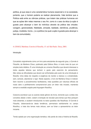 política, já que essa é uma característica humana essencial e é na sociedade,
portanto, que o homem poderia se realizar plenamente. Vale lembrar que a
Política está entre as ciências práticas, que tratam das práticas humanas em
que as ações têm nelas mesmas o seu fim, como é o caso da ética (a ação é
guiada para alcançar o bem do indivíduo através da prática das virtudes:
coragem, generosidade, fidelidade, amizade, lealdade, clemência, prudência,
justiça, modéstia, honra...) e a política (na qual a ação é guiada para alcançar o
bem da comunidade).
4. CHAUI, Marilena. Convite à Filosofia, 13. ed. São Paulo: Ática, 2003.
Introdução
Concebido originalmente como um livro para estudantes de segundo grau, o Convite à
Filosofia, de Marilena Chaui, publicado pela Editora Ática, é muito mais do que um
simples texto didático. É uma introdução ao universo filosófico que deverá interessar a
todos aqueles leitores que tenham o gosto pelo exercício do pensamento.
São várias as dificuldades que devem ser enfrentadas pelo autor de uma introdução à
filosofia. Uma delas diz respeito à exigência de manter a clareza e a simplicidade,
sem, contudo, abandonar o rigor. Neste aspecto, o livro de Marilena Chaui é notável.
Sem recorrer a procedimentos facilitadores, trata questões por natureza difíceis de
modo claro e perfeitamente compreensível para um leitor não iniciado, mantendo
sempre a exatidão exigida pela linguagem filosófica.
Costuma acontecer que os autores deste gênero de livros, temendo que a aridez dos
conceitos afaste o leitor, cedam à tentação de resvalar para temas que lhes pareçam
mais atraentes, e acabem introduzindo no texto questões não filosóficas. O Convite à
Filosofia, distanciando-se desta tendência, permanece estritamente no campo
filosófico, e trata dos temas mais árduos, sem se furtar a apresentá-los ao leitor
iniciante.
Tendo optado por uma organização temática, não perde de vista a história da filosofia.
 