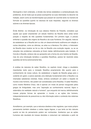Abrangente e bem ordenada, a divisão dos temas estabelece a contextualização dos
problemas, de tal modo que se possa acompanhar as suas retomadas no decorrer da
tradição, assim como as transformações que possam ter ocorrido tanto na maneira de
formular as questões quanto na natureza de suas respostas, segundo os diversos
autores e as diversas épocas.
Émile Brehier, na introdução de sua clássica História da Filosofia, considera que
aquele que quiser empreender um estudo histórico da filosofia deve antes tomar
posição a respeito de três questões fundamentais. Em primeiro lugar, é preciso
enfrentar a questão das origens da filosofia e de suas fronteiras. Em seguida, trata-se
de estabelecer se a filosofia tem ou não um desenvolvimento autônomo em relação a
outras disciplinas, como as ciências, as artes ou a literatura. Por último, o historiador
da filosofia deve mostrar se há ou não na filosofia uma evolução regular, ou se as
soluções dos problemas colocados já foram dadas definitivamente pela tradição. O
Convite à filosofia, embora não se apresente sob a forma de uma história da filosofia,
mas de uma introdução temática a questões filosóficas, parece ter resolvido estas
questões de forma extremamente feliz.
A análise da natureza do saber filosófico, no capítulo inicial, chega a resultados
importantes tanto para a iniciação filosófica propriamente dita quanto para o
conhecimento de nossa cultura. Ao estabelecer o legado da filosofia grega para o
ocidente em geral, a autora assinala uma distinção fundamental entre a filosofia e as
chamadas sabedorias orientais. Estas, embora constituam um saber a respeito do
mundo e dos homens, não podem ser consideradas como filosofias. O saber filosófico,
como mostra Marilena Chaui, não é apenas um modo de pensar inaugurado pelos
gregos da Antiguidade, mas uma "aspiração ao conhecimento racional, lógico e
sistemático da realidade natural e humana", que enquanto tal marcou definitivamente
nossas próprias formas de apreender o mundo e as ações dos homens,
independentemente de possuirmos ou não informação sobre o conteúdo dos sistemas
filosóficos.
Acreditamos, por exemplo, que a natureza obedece a leis regulares, que nosso próprio
pensamento também obedece a certas regras lógicas, e que tanto as leis naturais
quanto as leis do pensamento podem ser conhecidas. Aceitamos que as ações
humanas são resultado de nossas decisões e costumam ser realizadas a partir de
 