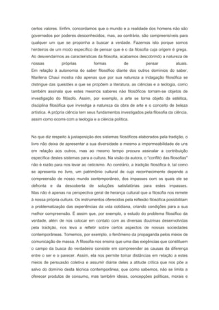 certos valores. Enfim, concordamos que o mundo e a realidade dos homens não são
governados por poderes desconhecidos, mas, ao contrário, são compreensíveis para
qualquer um que se proponha a buscar a verdade. Fazemos isto porque somos
herdeiros de um modo específico de pensar que é o da filosofia cuja origem é grega.
Ao desvendarmos as características da filosofia, acabamos descobrindo a natureza de
nossas próprias formas de pensar atuais.
Em relação à autonomia do saber filosófico diante dos outros domínios do saber,
Marilena Chaui mostra não apenas que por sua natureza a indagação filosófica se
distingue das questões a que se propõem a literatura, as ciências e a teologia, como
também assinala que estes mesmos saberes não filosóficos tornam-se objetos de
investigação do filósofo. Assim, por exemplo, a arte se torna objeto da estética,
disciplina filosófica que investiga a natureza da obra de arte e o conceito de beleza
artística. A própria ciência tem seus fundamentos investigados pela filosofia da ciência,
assim como ocorre com a teologia e a ciência política.
No que diz respeito à justaposição dos sistemas filosóficos elaborados pela tradição, o
livro não deixa de apresentar a sua diversidade e mesmo a impermeabilidade de uns
em relação aos outros, mas ao mesmo tempo procura assinalar a contribuição
específica destes sistemas para a cultura. Na visão da autora, o "conflito das filosofias"
não é razão para nos levar ao ceticismo. Ao contrário, a tradição filosófica é, tal como
se apresenta no livro, um patrimônio cultural de cujo reconhecimento depende a
compreensão de nosso mundo contemporâneo, dos impasses com os quais ele se
defronta e da descoberta de soluções satisfatórias para estes impasses.
Mas não é apenas na perspectiva geral de herança cultural que a filosofia nos remete
à nossa própria cultura. Os instrumentos oferecidos pela reflexão filosófica possibilitam
a problematização das experiências da vida cotidiana, criando condições para a sua
melhor compreensão. É assim que, por exemplo, o estudo do problema filosófico da
verdade, além de nos colocar em contato com as diversas doutrinas desenvolvidas
pela tradição, nos leva a refletir sobre certos aspectos de nossas sociedades
contemporâneas. Tomemos, por exemplo, o fenômeno da propaganda pelos meios de
comunicação de massa. A filosofia nos ensina que uma das exigências que constituem
o campo da busca do verdadeiro consiste em compreender as causas da diferença
entre o ser e o parecer. Assim, ela nos permite tomar distâncias em relação a estes
meios de persuasão coletiva e assumir diante deles a atitude crítica que nos põe a
salvo do domínio desta técnica contemporânea, que como sabemos, não se limita a
oferecer produtos de consumo, mas também ideias, concepções políticas, morais e
 
