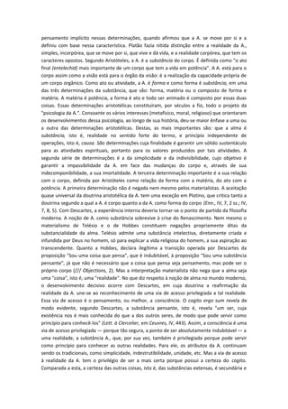 pensamento implícito nessas determinações, quando afirmou que a A. se move por si e a
definiu com base nessa característica. Platão fazia nítida distinção entre a realidade da A.,
simples, incorpórea, que se move por si, que vive e dá vida, e a realidade corpórea, que tem os
caracteres opostos. Segundo Aristóteles, a A. é a substância do corpo. É definida como "o ato
final (entelechid) mais importante de um corpo que tem a vida em potência". A A. está para o
corpo assim como a visão está para o órgão da visão: é a realização da capacidade própria de
um corpo orgânico. Como ato ou atividade, a A. é forma e como forma é substância, em uma
das três determinações da substância, que são: forma, matéria ou o composto de forma e
matéria. A matéria é potência, a forma é ato e todo ser animado é composto por essas duas
coisas. Essas determinações aristotélicas constituíram, por séculos a fio, todo o projeto da
"psicologia da A.". Consoante os vários interesses (metafísico, moral, religioso) que orientaram
os desenvolvimentos dessa psicologia, ao longo de sua história, deu-se maior ênfase a uma ou
a outra das determinações aristotélicas. Destas, as mais importantes são: que a alma é
substância, isto é, realidade no sentido forte do termo, e princípio independente de
operações, isto é, causa. São determinações cuja finalidade é garantir um sólido sustentáculo
para as atividades espirituais, portanto para os valores produzidos por tais atividades. A
segunda série de determinações é a da simplicidade e da indivisibilidade, cujo objetivo é
garantir a impassibilidade da A. em face das mudanças do corpo e, através de sua
indecomponibilidade, a sua imortalidade. A terceira determinação importante é a sua relação
com o corpo, definida por Aristóteles como relação da forma com a matéria, do ato com a
potência. A primeira determinação não é negada nem mesmo pelos materialistas. A aceitação
quase universal da doutrina aristotélica da A. tem uma exceção em Plotino, que critica tanto a
doutrina segundo a qual a A. é corpo quanto a da A. como forma do corpo (Enn., IV, 7, 2 ss.; IV,
7, 8, 5). Com Descartes, a experiência interna deveria tornar-se o ponto de partida da filosofia
moderna. A noção de A. como substância sobrevive à crise do Renascimento. Nem mesmo o
materialismo de Telésio e o de Hobbes constituem negações propriamente ditas da
substancialidade da alma. Telésio admite uma substância intelectiva, diretamente criada e
infundida por Deus no homem, só para explicar a vida religiosa do homem, a sua aspiração ao
transcendente. Quanto a Hobbes, declara ilegítima a transição operada por Descartes da
proposição "Sou uma coisa que pensa", que é indubitável, à proposição "Sou uma substância
pensante", já que não é necessário que a coisa que pensa seja pensamento, mas pode ser o
próprio corpo (/// Objections, 2). Mas a interpretação materialista não nega que a alma seja
uma "coisa", isto é, uma "realidade". No que diz respeito à noção de alma no mundo moderno,
o desenvolvimento decisivo ocorre com Descartes, em cuja doutrina a reafirmação da
realidade da A. une-se ao reconhecimento de uma via de acesso privilegiada a tal realidade.
Essa via de acesso é o pensamento, ou melhor, a consciência. O cogito ergo sum revela de
modo evidente, segundo Descartes, a substância pensante, isto é, revela "um ser, cuja
existência nos é mais conhecida do que a dos outros seres, de modo que pode servir como
princípio para conhecê-los" (Lett. à Clercelier, em Ceuvres, IV, 443). Assim, a consciência é uma
via de acesso privilegiada — porque tão segura, a ponto de ser absolutamente indubitável — a
uma realidade, a substância A., que, por sua vez, também é privilegiada porque pode servir
como princípio para conhecer as outras realidades. Para ele, os atributos da A. continuam
sendo os tradicionais, como simplicidade, indestrutibilidade, unidade, etc. Mas a via de acesso
à realidade da A. tem o privilégio de ser a mais certa porque possui a certeza do cogito.
Comparada a esta, a certeza das outras coisas, isto é, das substâncias extensas, é secundária e
 