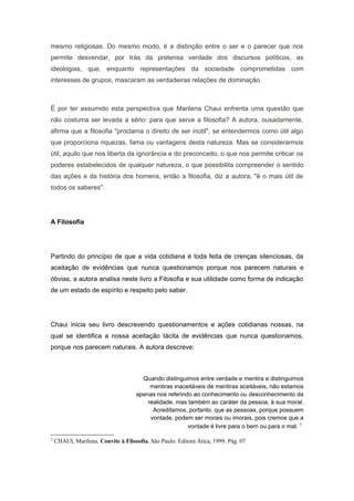 mesmo religiosas. Do mesmo modo, é a distinção entre o ser e o parecer que nos
permite desvendar, por trás da pretensa verdade dos discursos políticos, as
ideologias, que, enquanto representações da sociedade comprometidas com
interesses de grupos, mascaram as verdadeiras relações de dominação.
É por ter assumido esta perspectiva que Marilena Chaui enfrenta uma questão que
não costuma ser levada a sério: para que serve a filosofia? A autora, ousadamente,
afirma que a filosofia "proclama o direito de ser inútil", se entendermos como útil algo
que proporciona riquezas, fama ou vantagens desta natureza. Mas se considerarmos
útil, aquilo que nos liberta da ignorância e do preconceito, o que nos permite criticar os
poderes estabelecidos de qualquer natureza, o que possibilita compreender o sentido
das ações e da história dos homens, então a filosofia, diz a autora, "é o mais útil de
todos os saberes".
A Filosofia
Partindo do princípio de que a vida cotidiana é toda feita de crenças silenciosas, da
aceitação de evidências que nunca questionamos porque nos parecem naturais e
óbvias, a autora analisa neste livro a Filosofia e sua utilidade como forma de indicação
de um estado de espírito e respeito pelo saber.
Chaui inicia seu livro descrevendo questionamentos e ações cotidianas nossas, na
qual se identifica a nossa aceitação tácita de evidências que nunca questionamos,
porque nos parecem naturais. A autora descreve:
Quando distinguimos entre verdade e mentira e distinguimos
mentiras inaceitáveis de mentiras aceitáveis, não estamos
apenas nos referindo ao conhecimento ou desconhecimento da
realidade, mas também ao caráter da pessoa, à sua moral.
Acreditamos, portanto, que as pessoas, porque possuem
vontade, podem ser morais ou imorais, pois cremos que a
vontade é livre para o bem ou para o mal. 1
1
CHAUI, Marilena. Convite à Filosofia. São Paulo: Editora Ática, 1999. Pág. 07
 