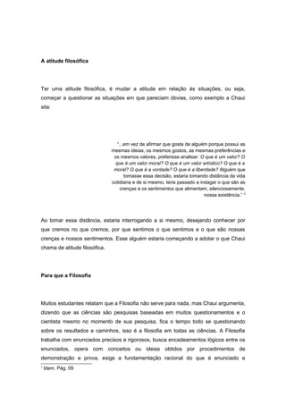 A atitude filosófica
Ter uma atitude filosófica, é mudar a atitude em relação às situações, ou seja,
começar a questionar as situações em que pareciam óbvias, como exemplo a Chaui
sita:
“...em vez de afirmar que gosta de alguém porque possui as
mesmas ideias, os mesmos gostos, as mesmas preferências e
os mesmos valores, preferisse analisar: O que é um valor? O
que é um valor moral? O que é um valor artístico? O que é a
moral? O que é a vontade? O que é a liberdade? Alguém que
tomasse essa decisão, estaria tomando distância da vida
cotidiana e de si mesmo, teria passado a indagar o que são as
crenças e os sentimentos que alimentam, silenciosamente,
nossa existência.” 2
Ao tomar essa distância, estaria interrogando a si mesmo, desejando conhecer por
que cremos no que cremos, por que sentimos o que sentimos e o que são nossas
crenças e nossos sentimentos. Esse alguém estaria começando a adotar o que Chaui
chama de atitude filosófica.
Para que a Filosofia
Muitos estudantes relatam que a Filosofia não serve para nada, mas Chaui argumenta,
dizendo que as ciências são pesquisas baseadas em muitos questionamentos e o
cientista mesmo no momento de sua pesquisa, fica o tempo todo se questionando
sobre os resultados e caminhos, isso é a filosofia em todas as ciências. A Filosofia
trabalha com enunciados precisos e rigorosos, busca encadeamentos lógicos entre os
enunciados, opera com conceitos ou ideias obtidos por procedimentos de
demonstração e prova, exige a fundamentação racional do que é enunciado e
2
Idem. Pág. 09
 