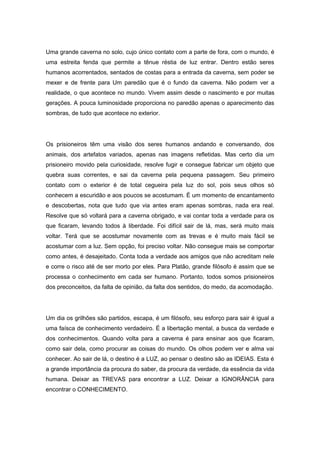 Uma grande caverna no solo, cujo único contato com a parte de fora, com o mundo, é
uma estreita fenda que permite a tênue réstia de luz entrar. Dentro estão seres
humanos acorrentados, sentados de costas para a entrada da caverna, sem poder se
mexer e de frente para Um paredão que é o fundo da caverna. Não podem ver a
realidade, o que acontece no mundo. Vivem assim desde o nascimento e por muitas
gerações. A pouca luminosidade proporciona no paredão apenas o aparecimento das
sombras, de tudo que acontece no exterior.
Os prisioneiros têm uma visão dos seres humanos andando e conversando, dos
animais, dos artefatos variados, apenas nas imagens refletidas. Mas certo dia um
prisioneiro movido pela curiosidade, resolve fugir e consegue fabricar um objeto que
quebra suas correntes, e sai da caverna pela pequena passagem. Seu primeiro
contato com o exterior é de total cegueira pela luz do sol, pois seus olhos só
conhecem a escuridão e aos poucos se acostumam. É um momento de encantamento
e descobertas, nota que tudo que via antes eram apenas sombras, nada era real.
Resolve que só voltará para a caverna obrigado, e vai contar toda a verdade para os
que ficaram, levando todos à liberdade. Foi difícil sair de lá, mas, será muito mais
voltar. Terá que se acostumar novamente com as trevas e é muito mais fácil se
acostumar com a luz. Sem opção, foi preciso voltar. Não consegue mais se comportar
como antes, é desajeitado. Conta toda a verdade aos amigos que não acreditam nele
e corre o risco até de ser morto por eles. Para Platão, grande filósofo é assim que se
processa o conhecimento em cada ser humano. Portanto, todos somos prisioneiros
dos preconceitos, da falta de opinião, da falta dos sentidos, do medo, da acomodação.
Um dia os grilhões são partidos, escapa, é um filósofo, seu esforço para sair é igual a
uma faísca de conhecimento verdadeiro. É a libertação mental, a busca da verdade e
dos conhecimentos. Quando volta para a caverna é para ensinar aos que ficaram,
como sair dela, como procurar as coisas do mundo. Os olhos podem ver e alma vai
conhecer. Ao sair de lá, o destino é a LUZ, ao pensar o destino são as IDEIAS. Esta é
a grande importância da procura do saber, da procura da verdade, da essência da vida
humana. Deixar as TREVAS para encontrar a LUZ. Deixar a IGNORÂNCIA para
encontrar o CONHECIMENTO.
 