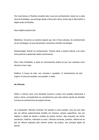 Por muito tempo a Filosofia concebia tudo o que era conhecimento, basta ver a vasta
obra de Aristóteles, que abrange desde a física até a ética. Ainda hoje é difícil definir o
objeto exato da filosofia.
Seus objetos próprios são:
Metafísica: Concerne os estudos daquilo que não é físico (physis), do conhecimento
do ser (ontologia), do que transcende o sensorial e também da teologia.
Epistemologia: Estudo do conhecimento. Teoriza sobre a própria ciência e de como
seria possível a apreensão deste conhecimento.
Ética: Para Aristóteles, é parte do conhecimento prático já que nos mostraria como
devemos viver e agir.
Estética: A busca do belo, seu conceito e questões. O entendimento da arte.
Lógica: A busca da verdade, sua questão, a razão.
As Ciências
Definir a ciência como uma atividade humana é quase uma questão observável a
todos e óbvia, principalmente se considerarmos que toda ciência resulta da atividade
humana de conhecimento do próprio homem.
Já a expressão “ciências humanas” diz respeito a outra questão, uma vez que esse
tipo de ciência posteriormente dividida em diversos campos específicos, tem por
objetivo e objeto de estudo a análise do próprio homem, seja enquanto ser social,
econômico, histórico, individual ou outro. Ciências humanas, portanto, referem-se ao
tipo de ciência realizada pelo homem sendo, ele próprio, seu principal objeto de
estudo.
 