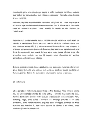 reconhecida como uma ciência que estuda e obtêm resultados científicos, portanto
que podem ser comprovados, com relação à sociedade - formada pelos diversos
grupos humanos.
Durkheim, seguindo as premissas do positivismo inaugurado por Comte, propõe que a
sociedade seja estudada cientificamente como fato, isto é, afirma que o fato social
deve ser analisado enquanto “coisa”, através do método por ele chamado de
“coisificação”.
Neste período, outras áreas de estudo científico também surgem de ramificações de
ciências já existentes na época, como é o caso da psicologia positivista: afirma que
seu objeto de estudo não é o psiquismo enquanto consciência, mas enquanto o
chamado “comportamento observável”. Podemos dizer assim, que o positivismo é uma
linha de pensamento que servirá de base para várias outras ciências ainda não
presentes nesse período, mas que já estavam sendo elaboradas por grandes
pensadores contemporâneos à época.
Deixava-se claro com esta linha, o positivismo, que as ciências humanas estavam em
pleno desenvolvimento, uma vez que têm como seu objeto de estudo o próprio ser
humano, já então distinto dos outros seres naturais como outrora se pensava.
(3) Historicismo
Já no período do historicismo, desenvolvido no final do século XIX e início do século
XX, por um historiador alemão de nome Dilthey - corrente de pensamento essa,
herdeira do idealismo alemão, dentre os quais se destacavam pensadores como Kant,
Schelling, Hegel, entre outros - insiste-se na diferença profunda, e na visão
dicotômica, entre homem/natureza. Segundo essa concepção científica, os fatos
humanos são históricos e, além disso, dotados de valores e de sentido, estes
atribuídos por seus autores sociais.
 