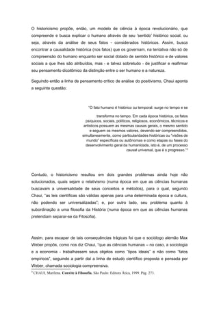 O historicismo propõe, então, um modelo de ciência à época revolucionário, que
compreende e busca explicar o humano através de seu ‘sentido’ histórico social, ou
seja, através da análise de seus fatos - considerados históricos. Assim, busca
encontrar a causalidade histórica (nos fatos) que os governam, na tentativa não só de
compreensão do humano enquanto ser social dotado de sentido histórico e de valores
sociais a que lhes são atribuídos, mas - e talvez sobretudo - de justificar e reafirmar
seu pensamento dicotômico da distinção entre o ser humano e a natureza.
Seguindo então a linha de pensamento crítico de análise do positivismo, Chaui aponta
a seguinte questão:
“O fato humano é histórico ou temporal: surge no tempo e se
transforma no tempo. Em cada época histórica, os fatos
psíquicos, sociais, políticos, religiosos, econômicos, técnicos e
artísticos possuem as mesmas causas gerais, o mesmo sentido
e seguem os mesmos valores, devendo ser compreendidos,
simultaneamente, como particularidades históricas ou “visões de
mundo” específicas ou autônomas e como etapas ou fases do
desenvolvimento geral da humanidade, isto é, de um processo
causal universal, que é o progresso.”3
Contudo, o historicismo resultou em dois grandes problemas ainda hoje não
solucionados, quais sejam o relativismo (numa época em que as ciências humanas
buscavam a universalidade de seus conceitos e métodos), para o qual, segundo
Chaui, “as leis científicas são válidas apenas para uma determinada época e cultura,
não podendo ser universalizadas”; e, por outro lado, seu problema quanto à
subordinação a uma filosofia da História (numa época em que as ciências humanas
pretendiam separar-se da Filosofia).
Assim, para escapar de tais consequências trágicas foi que o sociólogo alemão Max
Weber propôs, como nos diz Chaui, “que as ciências humanas – no caso, a sociologia
e a economia - trabalhassem seus objetos como “tipos ideais” e não como “fatos
empíricos”, seguindo a partir daí a linha de estudo científico proposta e pensada por
Weber, chamada sociologia compreensiva.
3
CHAUI, Marilena. Convite à Filosofia. São Paulo: Editora Ática, 1999. Pág. 273.
 