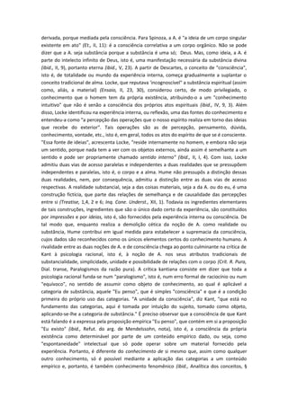 derivada, porque mediada pela consciência. Para Spinoza, a A. é "a ideia de um corpo singular
existente em ato" (Et., II, 11): é a consciência correlativa a um corpo orgânico. Não se pode
dizer que a A. seja substância porque a substância é uma só; Deus. Mas, como ideia, a A. é
parte do intelecto infinito de Deus, isto é, uma manifestação necessária da substância divina
(ibid., II, 9), portanto eterna (ibid., V, 23). A partir de Descartes, o conceito de "consciência",
isto é, de totalidade ou mundo da experiência interna, começa gradualmente a suplantar o
conceito tradicional de alma. Locke, que reputava 'incognoscível" a substância espiritual (assim
como, aliás, a material) (Ensaio, II, 23, 30), considerou certo, de modo privilegiado, o
conhecimento que o homem tem da própria existência, atribuindo-o a um "conhecimento
intuitivo" que não é senão a consciência dos próprios atos espirituais (ibid., IV, 9, 3). Além
disso, Locke identificou na experiência interna, ou reflexão, uma das fontes do conhecimento e
entendeu-a como "a percepção das operações que o nosso espírito realiza em torno das ideias
que recebe do exterior". Tais operações são as de percepção, pensamento, dúvida,
conhecimento, vontade, etc., isto é, em geral, todos os atos do espírito de que se é consciente.
"Essa fonte de ideias", acrescenta Locke, "reside internamente no homem, e embora não seja
um sentido, porque nada tem a ver com os objetos externos, ainda assim é semelhante a um
sentido e pode ser propriamente chamado sentido interno" (ibid., II, I, 4). Com isso, Locke
admitiu duas vias de acesso paralelas e independentes a duas realidades que se pressupõem
independentes e paralelas, isto é, o corpo e a alma. Hume não pressupôs a distinção dessas
duas realidades, nem, por consequência, admitiu a distinção entre as duas vias de acesso
respectivas. A realidade substancial, seja a das coisas materiais, seja a da A. ou do eu, é uma
construção fictícia, que parte das relações de semelhança e de causalidade das percepções
entre si (Treatise, 1,4, 2 e 6; Inq. Cone. Underst., XII, 1). Todavia os ingredientes elementares
de tais construções, ingredientes que são o único dado certo da experiência, são constituídos
por impressões e por ideias, isto é, são fornecidos pela experiência interna ou consciência. De
tal modo que, enquanto realiza a demolição cética da noção de A. como realidade ou
substância, Hume contribui em igual medida para estabelecer a supremacia da consciência,
cujos dados são reconhecidos como os únicos elementos certos do conhecimento humano. A
rivalidade entre as duas noções de A. e de consciência chega ao ponto culminante na crítica de
Kant à psicologia racional, isto é, à noção de A. nos seus atributos tradicionais de
substancialidade, simplicidade, unidade e possibilidade de relações com o corpo (Crít. R. Pura,
Dial. transe, Paralogismos da razão pura). A crítica kantiana consiste em dizer que toda a
psicologia racional funda-se num "paralogismo", isto é, num erro formal de raciocínio ou num
"equívoco", no sentido de assumir como objeto de conhecimento, ao qual é aplicável a
categoria de substância, aquele "Eu penso", que é simples "consciência" e que é a condição
primeira do próprio uso das categorias. "A unidade da consciência", diz Kant, "que está no
fundamento das categorias, aqui é tomada por intuição do sujeito, tomado como objeto,
aplicando-se-lhe a categoria de substância." É preciso observar que a consciência de que Kant
está falando é a expressa pela proposição empírica "Eu penso", que contém em si a proposição
"Eu existo" (ibid., Refut. do arg. de Mendelssohn, nota), isto é, a consciência da própria
existência como determinável por parte de um conteúdo empírico dado, ou seja, como
"espontaneidade" intelectual que só pode operar sobre um material fornecido pela
experiência. Portanto, é diferente do conhecimento de si mesmo que, assim como qualquer
outro conhecimento, só é possível mediante a aplicação das categorias a um conteúdo
empírico e, portanto, é também conhecimento fenomênico (ibid., Analítica dos conceitos, §
 