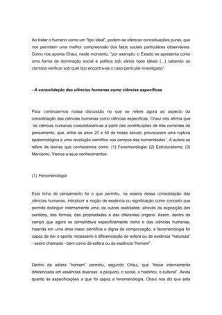 Ao tratar o humano como um “tipo ideal”, podem-se oferecer conceituações puras, que
nos permitem uma melhor compreensão dos fatos sociais particulares observáveis.
Como nos aponta Chaui, neste momento, “por exemplo, o Estado se apresenta como
uma forma de dominação social e política sob vários tipos ideais (...) cabendo ao
cientista verificar sob qual tipo encontra-se o caso particular investigado”.
- A consolidação das ciências humanas como ciências específicas
Para continuarmos nossa discussão no que se refere agora ao aspecto da
consolidação das ciências humanas como ciências específicas, Chauí nos afirma que
“as ciências humanas consolidaram-se a partir das contribuições de três correntes de
pensamento, que, entre os anos 20 e 50 de nosso século, provocaram uma ruptura
epistemológica e uma revolução científica nos campos das humanidades”. A autora se
refere às teorias que conhecemos como: (1) Fenomenologia; (2) Estruturalismo; (3)
Marxismo. Vamos a seus conhecimentos:
(1) Fenomenologia
Esta linha de pensamento foi o que permitiu, na esteira dessa consolidação das
ciências humanas, introduzir a noção de essência ou significação como conceito que
permite distinguir internamente uma, de outras realidades: através da exposição dos
sentidos, das formas, das propriedades e das diferentes origens. Assim, dentro do
campo que agora se consolidava especificamente como o das ciências humanas,
inserida em uma área maior científica e digna de comprovação, a fenomenologia foi
capaz de dar o aporte necessário à diferenciação da esfera ou da essência “natureza”
- assim chamada - bem como da esfera ou da essência “homem”.
Dentro da esfera “homem” permitiu, segundo Chaui, que “fosse internamente
diferenciada em essências diversas: o psíquico, o social, o histórico, o cultural”. Ainda
quanto às especificações a que foi capaz a fenomenologia, Chaui nos diz que esta
 