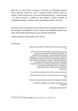 última deu um maior levante ao aspecto e movimento da consolidação enquanto
ciência específica humana tão cara às chamadas ciências humanas desde seu
advento. A autora nos afirma que, “com essa diferenciação garantia – a fenomenologia
- às ciências humanas, a validade de seus projetos e campos científicos de
investigação: psicologia, sociologia, história, antropologia, linguística, economia”.
Poderíamos, então, nos perguntar sobre a diferença entre a perspectiva positivista e a
fenomenológica, principalmente, no que diz respeito às já consolidadas ciências, quais
sejam: (A) Psicologia; (B) Sociologia. Em que consistiria tal diferença?
Tentando responder a essa questão, Chaui, escreve:
(A) Psicologia:
“Recusando a perspectiva metafísica, que se referia ao psíquico
em
termos de alma e de interioridade, a psicologia volta-se para o
estudo dos fatos psíquicos diretamente observáveis. Ao
radicalizar essa concepção, a psicologia positivista fazia do
psiquismo uma soma de elementos físico químicos, anatômicos
e fisiológicos, de sorte que não havia, propriamente falando, um
objeto científico denominado “o psíquico”, mas efeitos científicos
de causas não psíquicas (físicas, químicas, fisiológicas,
anatômicas). Por isso, a psicologia considerava-se uma ciência
natural próxima da biologia, tendo como objetivo o
comportamento como um fato externo, observável e
experimental.
Ao contrário, a psicologia como ciência humana do psiquismo
tornou-se possível a partir do momento em que um conjunto de
fatos
internos e externos ligados à consciência (sensação, percepção,
motricidade, linguagem, etc.) puderam ser definidos como
dotados de
significação objetiva própria.”4
4
CHAUI, Marilena. Convite à Filosofia. São Paulo: Editora Ática, 1999. Pág. 274.
 