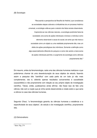 (B) Sociologia:
“Recusando a perspectiva da filosofia da História, que considerava
as sociedades etapas culturais e civilizatórias de um processo histórico
universal, a sociologia volta-se para o estudo dos fatos sociais observáveis.
Inspirando-se nas ciências naturais, a sociologia positivista fazia da
sociedade uma soma de ações individuais e tomava o indivíduo como
elemento observável e causa do social, de sorte que não havia a
sociedade como um objeto ou uma realidade propriamente dita, mas um
efeito de ações psicológicas dos indivíduos. Somente a definição como
algo essencialmente diferente do psíquico e como não sendo a mera soma
de ações individuais permitiu o surgimento da sociologia como ciências
propriamente dita.5
Em resumo, antes da fenomenologia, cada uma das ciências humanas realizava o que
poderíamos chamar de uma desestruturação de seus objetos de estudo, fazendo
assim a pesquisa dita “científica” com cada parte de um todo já não mais
complementar, isto é, obtendo apenas resultados concernentes à causalidade
(causa/efeito) e não propriamente com relação ao seu próprio objeto de investigação
científico. Talvez, então, pudéssemos ainda afirmar, não fosse isso de fato uma
ciência; não com a noção que já vinha sendo desenvolvida e criada sobre o que seria
a ciência no caso das ciências humanas.
Segundo Chaui, “a fenomenologia garantiu às ciências humanas a existência e a
especificidade de seus objetos”, de estudo e de investigação científica, propriamente
dita.
(2) Estruturalismo
5
Idem. Pág. 274
 