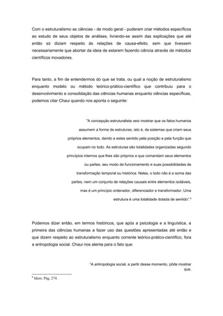 Com o estruturalismo as ciências - de modo geral - puderam criar métodos específicos
ao estudo de seus objetos de análises, livrando-se assim das explicações que até
então só diziam respeito às relações de causa-efeito, sem que tivessem
necessariamente que abortar da ideia de estarem fazendo ciência através de métodos
científicos inovadores.
Para tanto, a fim de entendermos do que se trata, ou qual a noção de estruturalismo
enquanto modelo ou método teórico-prático-científico que contribuiu para o
desenvolvimento e consolidação das ciências humanas enquanto ciências específicas,
podemos citar Chaui quando nos aponta o seguinte:
“A concepção estruturalista veio mostrar que os fatos humanos
assumem a forma de estruturas, isto é, de sistemas que criam seus
próprios elementos, dando a estes sentido pela posição e pela função que
ocupam no todo. As estruturas são totalidades organizadas segundo
princípios internos que lhes são próprios e que comandam seus elementos
ou partes, seu modo de funcionamento e suas possibilidades de
transformação temporal ou histórica. Nelas, o todo não é a soma das
partes, nem um conjunto de relações causais entre elementos isoláveis,
mas é um princípio ordenador, diferenciador e transformador. Uma
estrutura é uma totalidade dotada de sentido”.6
Podemos dizer então, em termos históricos, que após a psicologia e a linguística, a
primeira das ciências humanas a fazer uso das questões apresentadas até então e
que dizem respeito ao estruturalismo enquanto corrente teórico-prático-científico, fora
a antropologia social. Chaui nos atenta para o fato que:
“A antropologia social, a partir desse momento, pôde mostrar
que,
6
Idem. Pág. 274.
 