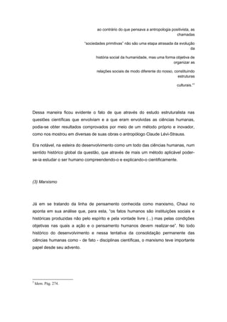 ao contrário do que pensava a antropologia positivista, as
chamadas
“sociedades primitivas” não são uma etapa atrasada da evolução
da
história social da humanidade, mas uma forma objetiva de
organizar as
relações sociais de modo diferente do nosso, constituindo
estruturas
culturais.”7
Dessa maneira ficou evidente o fato de que através do estudo estruturalista nas
questões científicas que envolviam e a que eram envolvidas as ciências humanas,
podia-se obter resultados comprovados por meio de um método próprio e inovador,
como nos mostrou em diversas de suas obras o antropólogo Claude Lévi-Strauss.
Era notável, na esteira do desenvolvimento como um todo das ciências humanas, num
sentido histórico global da questão, que através de mais um método aplicável poder-
se-ia estudar o ser humano compreendendo-o e explicando-o cientificamente.
(3) Marxismo
Já em se tratando da linha de pensamento conhecida como marxismo, Chaui no
aponta em sua análise que, para esta, “os fatos humanos são instituições sociais e
históricas produzidas não pelo espírito e pela vontade livre (...) mas pelas condições
objetivas nas quais a ação e o pensamento humanos devem realizar-se”. No todo
histórico do desenvolvimento e nessa tentativa da consolidação permanente das
ciências humanas como - de fato - disciplinas científicas, o marxismo teve importante
papel desde seu advento.
7
Idem. Pág. 274.
 