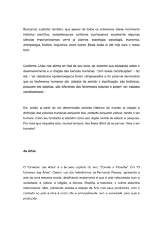 Buscamos explicitar também, que apesar de todos os entreveros desse movimento
histórico científico, estabeleceu-se conforme conhecemos atualmente algumas
ciências importantíssimas como já citamos: sociologia, psicologia, economia,
antropologia, história, linguística, entre outras. Estas estão aí até hoje para o nosso
bem.
Conforme Chaui nos afirma no final de seu texto, ao encerrar sua discussão sobre o
desenvolvimento e a criação das ciências humanas, “com essas contribuições” - diz
ela - “os obstáculos epistemológicos foram ultrapassados e foi possível demonstrar
que os fenômenos humanos são dotados de sentido e significação, são históricos,
possuem leis próprias, são diferentes dos fenômenos naturais e podem ser tratados
cientificamente”.
Eis, então, a partir de um determinado período histórico do mundo, a criação e
definição das ciências humanas enquanto tais, portanto enquanto ciência, tendo o ser
humano como seu fundador e também como seu objeto central de estudo e pesquisa.
Por mais que naqueles idos, noutros tempos, isso fosse difícil de se pensar. Viva o ser
humano!
As Artes
O “Universo das Artes” é o terceiro capítulo do livro “Convite a Filosofia”. Em “O
Universo das Artes”, Caeiro, um dos heterônimos de Fernando Pessoa, apresenta a
arte de uma maneira ampla, detalhando exatamente o que é arte relacionada com a
sociedade, a cultura, a religião, a técnica, filosofia, a natureza, e outros assuntos
relacionados. Mas, sobretudo analisa a relação da Arte com seus produtores, com o
contexto no qual a obra é produzida e principalmente com a sociedade para qual é
produzida.
 