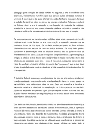 pedagogia para a criação da cidade perfeita. Na segunda, a arte é concebida como
expressão, transformando num fim aquilo que para as outras atividades humanas é
um meio. É assim que se diz que a arte faz ver a visão, faz falar a linguagem, faz ouvir
a audição, faz sentir as mãos e o corpo, faz emergir o natural da Natureza, o cultural
da Cultura. Aqui, a arte é revelação e manifestação da essência da realidade,
amortecida e esquecida em nossa existência cotidiana, reduzida a conceitos nas
ciências e na Filosofia, transformada em instrumento na técnica e na economia.
Se acompanharmos as transformações sofridas pelas artes, passando da função
religiosa à autonomia da obra de arte como criação e expressão, veremos que as
mudanças foram de dois tipos. De um lado, mudanças quanto ao fazer artístico,
diferenciando-se em escolas de arte ou estilos artísticos. De outro lado, porém,
concernem à determinação social da atividade artística, seja do ponto de vista da
finalidade social das obras. As duas concepções são problemáticas. A primeira porque
imagina o artista e a obra de arte como desprovidos de raízes no mundo e livres das
influências da sociedade sobre eles – o que é impossível. A segunda porque corre o
risco de sacrificar o trabalho artístico em nome das “mensagens” que a obra deve
enviar à sociedade para mudá-la, dando ao artista o papel de consciência crítica do
povo oprimido.
A Indústria Cultural acaba com a exclusividade da obra de arte, pois as produz em
grande quantidade, promovendo assim uma banalização, tanto no preço, quanto na
exclusividade, uma determinada obra de arte. Com isso massifica e banaliza a
expressão artística e intelectual. A massificação da cultura provoca um resultado
oposto do esperado, em primeiro lugar, por que separa os bens culturais pelo seu
suposto valor de mercado e em segundo porque cria a ilusão de que todos têm acesso
aos mesmos bens culturais.
Dos meios de comunicação, sem dúvida, o rádio e a televisão manifestam mais do que
todos os outros esses traços da indústria cultural. A desinformação, aliás, é o principal
resultado da maioria dos noticiários de rádio e televisão. Como a televisão, o cinema é
uma indústria. Como ela, depende de investimentos, mercados, propaganda. Como
ela, preocupa-se com o lucro, a moda, o consumo. Nele, a criatividade do diretor e a
expressividade dramática ou cômica do intérprete pode manifestar-se e oferecer-se
plenamente ao público, sem distinção étnica, sexual, religiosa ou social. Nele, a
 