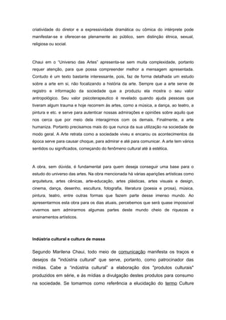criatividade do diretor e a expressividade dramática ou cômica do intérprete pode
manifestar-se e oferecer-se plenamente ao público, sem distinção étnica, sexual,
religiosa ou social.
Chaui em o “Universo das Artes” apresenta-se sem muita complexidade, portanto
requer atenção, para que possa compreender melhor a mensagem apresentada.
Contudo é um texto bastante interessante, pois, faz de forma detalhada um estudo
sobre a arte em si, não focalizando a história da arte. Sempre que a arte serve de
registro e informação da sociedade que a produziu ela mostra o seu valor
antropológico. Seu valor psicoterapeutico é revelado quando ajuda pessoas que
tiveram algum trauma e hoje recorrem às artes, como a música, a dança, ao teatro, a
pintura e etc. e serve para autenticar nossas admirações e opiniões sobre aquilo que
nos cerca que por meio dela interagirmos com os demais. Finalmente, a arte
humaniza. Portanto precisamos mais do que nunca da sua utilização na sociedade de
modo geral. A Arte retrata como a sociedade viveu e encarou os acontecimentos da
época serve para causar choque, para admirar e até para comunicar. A arte tem vários
sentidos ou significados, começando do fenômeno cultural até à estética.
A obra, sem dúvida, é fundamental para quem deseja conseguir uma base para o
estudo do universo das artes. Na obra mencionada há várias aparições artísticas como
arquitetura, artes cênicas, arte-educação, artes plásticas, artes visuais e design,
cinema, dança, desenho, escultura, fotografia, literatura (poesia e prosa), música,
pintura, teatro, entre outras formas que fazem parte desse imenso mundo. Ao
apresentarmos esta obra para os dias atuais, percebemos que será quase impossível
vivermos sem admirarmos algumas partes deste mundo cheio de riquezas e
ensinamentos artísticos.
Indústria cultural e cultura de massa
Segundo Marilena Chaui, todo meio de comunicação manifesta os traços e
desejos da "indústria cultural" que serve, portanto, como patrocinador das
mídias. Cabe a “indústria cultural” a elaboração dos "produtos culturais"
produzidos em série, e às mídias a divulgação destes produtos para consumo
na sociedade. Se tomarmos como referência a elucidação do termo Culture
 