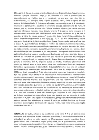 25). A partir de Kant, a A. passa a ser entendida em termos de consciência e, frequentemente,
reduzida à própria consciência. Hegel, p. ex., considera a A. como o primeiro grau do
desenvolvimento do Espírito, que é a consciência no seu grau mais alto, isto é,
Autoconsciência, e a configura como "Espírito subjetivo", isto é, como o espírito em seu
aspecto de individualidade. O Positivismo efetuava a mesma redução da A. à consciência,
retomando e continuando a doutrina do empirismo clássico, especialmente de Hume. O
intento, aqui, era preparar e fundar uma "ciência" dos fatos psíquicos, que tivesse o mesmo
rigor das ciências da natureza. Nessa direção, o termo A. já aparece como impróprio e é
frequentemente substituído pelo termo espírito; nesse sentido, Stuart Mill diz, p. ex., que o
espírito é a "série das nossas sensações", tendo, além disso, "uma infinita possibilidade de
sentir" (Examination of Hamilton 's Philo-sophy, pp. 242 ss.) ou, mais simplesmente, "aquilo
que sente" (Logic, VI, IV, 1). Neste sentido, afirma Dewey: "Em conclusão, pode-se afirmar que
a palavra A., quando libertada de todos os resíduos do tradicional animismo materialista,
denota a qualidade das atividades psicofísicas, organizadas em unidade. Alguns corpos têm A.
de modo eminente, assim como outros têm, eminentemente, fragrância, cor e solidez... Dizer
enfaticamente que uma pessoa tem A., ou uma grande A., não significa pronunciar uma frase
aplicável igualmente a todos os seres humanos. Exprime, ao contrário, a convicção de que o
homem ou a mulher em questão possui em grau notável as qualidades de participação
sensível, rica e coordenada em todas as situações da vida. Assim, as obras de arte, a música, a
pintura, a arquitetura têm A., enquanto outras são mortas, mecânicas" (Experience and
Nature, pp. 293 ss.). Mas a A., nesse sentido, não é mais "um habitante do corpo"; designa um
Conjunto de capacidades ou de possibilidades de que cada homem ou cada coisa em particular
participa em maior ou menor grau. A última crítica à noção de A. é a de Ryle (Concept ofMind,
1949), que deu à concepção de A. de origem cartesiana o nome de "espectro na máquina".
Ryle julga que essa noção é fruto de um erro categorial, pelo qual os fatos da vida mental são
considerados pertencentes a um tipo ou categoria (ou classe de tipos ou categorias) lógica (ou
semântica) diferente daquela a que eles pertencem. Esse erro é semelhante ao de quem,
depois de visitar salas, laboratórios, bibliotecas, museus, escritórios, etc., que constituem uma
Universidade, pergunta o que vem a ser e onde fica a própria Universidade. A Universidade
não é uma unidade que se acrescente aos organismos ou aos membros que a constituem, e
que possua, portanto, uma realidade à parte de tais organismos ou membros. Assim também,
a A. não tem realidade à parte das manifestações singulares e dos comportamentos
particulares superiores que essa palavra serve para designar em seu conjunto. A noção
tradicional de A., como uma espécie de realidade em si, princípio e fundamento dos chamados
eventos mentais, fora abandonada e reduzida à noção de entidade funcional ou de uma
espécie de coordenação e de síntese entre aqueles eventos. Mas, nesta forma, essa noção
remete à de consciência.
ALTERIDADE. Ser outro, colocar-se ou constituir-se como outro. A A. é um conceito mais
restrito do que diversidade e mais extenso do que diferença. Aristóteles considerou que a
distinção de um gênero em várias espécies e a diferença dessas espécies na unidade de um
gênero implica uma A. inerente ao próprio gênero: isto é, uma A. que diferencia o gênero e o
torna intrinsecamente diverso (Met., X, 8, 1.058 a 4 ss.). Hegel utiliza o mesmo conceito para
definir a natureza com relação à Ideia, que é a totalidade racional da realidade. A natureza é "a
 