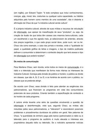 (em inglês), por Edward Taylor: "é todo complexo que inclui conhecimentos,
crenças, arte, moral, leis, costumes ou qualquer outra capacidade, ou hábitos
adquiridos pelo homem como membro de uma sociedade", não é distante a
afirmação de Chaui de que "a indústria cultural vende cultura".
É a própria indústria cultural, através de suas mídias e recursos de veiculação
de informação, que apesar da massificação de seus "produtos", ou seja, da
criação da ilusão de que todos têm acesso aos mesmos bens-culturais, cada
um escolhendo o que lhe agrada mais, já selecionaram de antemão, através
dos preços sugeridos, o que cada grupo social deve, pode ouvir, ver ou ler.
Chaui cita como exemplo, o caso dos jornais e revistas, onde a "qualidade do
papel, a qualidade gráfica de letras e imagens, o tipo de matéria publicada
definem o consumidor e determinam o conteúdo daquilo que terá acesso e tipo
de informação que poderá receber".
Os meios de comunicação
Para Marilena Chaui, sem dúvida, entre todos os meios de comunicação, é o
rádio e a televisão que manifestam de forma mais intensa os interesses da
Indústria Cultural. Começa pela divisão de público e horário: o público se divide
em classes, que são A, B, C ou D, e os horários de acordo com o público, ou
classes que se pretende atingir.
De acordo com Chaui, essa divisão é feito para atender as exigências dos
patrocinadores, que financiam os programas em vista dos consumidores
potenciais de seus produtos. Criando também a especificação de conteúdo e
do horário de cada programa.
A autora ainda levanta uma série de questões envolvendo a questão da
informação e desinformação, visto que, segundo Chaui, as mídias são
induzidas pelos seus patrocinadores, a "relevarem" e esconderem possíveis
problemas e procedimentos duvidosos do público em geral. Nas palavras de
Chaui, "a quantidade de dinheiro paga pelo banco (patrocinador) à rádio ou à
televisão para o programa de auditório é muito elevada e interessa aos
proprietários daquela rádio ou televisão. Se o noticiário apresentar notícias
 