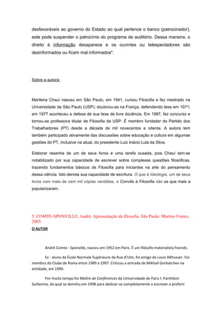 desfavoráveis ao governo do Estado ao qual pertence o banco (patrocinador),
este pode suspender o patrocínio do programa de auditório. Dessa maneira, o
direito à informação desaparece e os ouvintes ou telespectadores são
desinformados ou ficam mal informados".
Sobre a autora:
Marilena Chaui nasceu em São Paulo, em 1941, cursou Filosofia e fez mestrado na
Universidade de São Paulo (USP); doutorou-se na França, defendendo tese em 1971;
em 1977 aconteceu a defesa de sua tese de livre docência. Em 1987, fez concurso e
tornou-se professora titular de Filosofia da USP. É membro fundador do Partido dos
Trabalhadores (PT) desde a década de mil novecentos e oitenta. A autora tem
também participado ativamente das discussões sobre educação e cultura em algumas
gestões do PT, inclusive na atual, do presidente Luiz Inácio Lula da Silva.
Elaborar resenha de um de seus livros é uma tarefa ousada, pois Chauí tem-se
notabilizado por sua capacidade de escrever sobre complexas questões filosóficas,
trazendo fundamentos básicos de Filosofia para iniciantes na arte do pensamento
dessa ciência. Isto denota sua capacidade de escritura. O que é Ideologia, um de seus
livros com mais de cem mil cópias vendidas, e Convite à Filosofia são os que mais a
popularizaram.
5. COMTE-SPONVILLE, André. Apresentação da filosofia. São Paulo: Martins Fontes,
2003.
O AUTOR
André Comte - Sponville, nasceu em 1952 em Paris. É um filósofo materialista francês.
Ex - aluno da École Normale Supérieure da Rue d'Ulm, foi amigo de Louis Althusser. Foi
membro do Clube de Roma entre 1989 a 1997. Criticou a entrada de Mikhail Gorbatchev na
entidade, em 1994.
Por muito tempo foi Maître de Conférences da Universidade de Paris I: Panthéon
Sorbonne, da qual se demitiu em 1998 para dedicar-se completamente a escrever e proferir
 