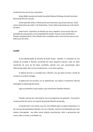 conferências fora do circuito universitário.
Desde 2008 é membro do Comité Consultatif National D'éthique (Comitê Consultivo
Nacional de Ética) do seu país.
Comte-Sponville utiliza o referencial de Jean Paul Sartre, que já havia dito que "todos
somos responsáveis por todos" e de Dostoievsky, "somos todos responsáveis por tudo, diante
de todos".
André Comte - Sponville é um filósofo que ama a sabedoria. Como escritor fala com
gravidade das coisas graves e com simplicidade do simples. Para ele, troçar da filosofia é
filosofar verdadeiramente. Como filósofo ama a verdadeira vida e como escritor procura uma
beleza que não minta.
O LIVRO
O livro Apresentação da Filosofia de André Comte - Spoville, é o resultado de uma
coleção de iniciação à filosofia, constituída por doze pequenos volumes, cada um deles
constituído de cerca de 40 textos escolhidos, abrindo com uma apresentação sobre
determinada noção. Que no livro transformaram - se em doze capítulos.
O objetivo do livro é a iniciação para a filosofia, mas que deixa ao leitor a tarefa de
constituir sua própria antologia.
O público-alvo em princípio, era os adolescentes, isso explica o tratamento informal
empregado na elaboração dos textos.
Logo no preâmbulo o autor explica o que entende por filosofia e filosofar.
Filosofar é pensar por conta própria, mas só conseguimos isso apoiando - nos primeiro
no pensamento dos outros, em especial dos grandes filósofos do passado.
A Filosofia não é uma ciência, mas sim, uma reflexão sobre os saberes disponíveis. E é
por isso que não aprendemos filosofia, mas sim a filosofar. Fazemos isso filosofando por conta
própria, interrogando - nos sobre nossos próprios pensamentos, sobre o pensamento dos
outros, sobre o mundo, a sociedade, etc.
 