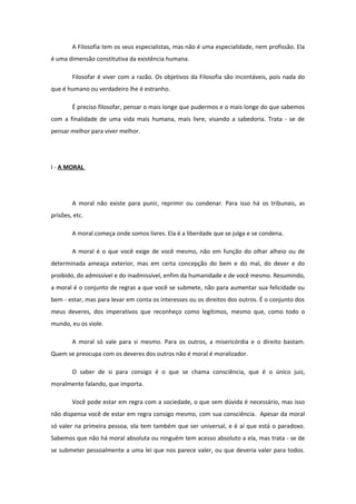 A Filosofia tem os seus especialistas, mas não é uma especialidade, nem profissão. Ela
é uma dimensão constitutiva da existência humana.
Filosofar é viver com a razão. Os objetivos da Filosofia são incontáveis, pois nada do
que é humano ou verdadeiro lhe é estranho.
É preciso filosofar, pensar o mais longe que pudermos e o mais longe do que sabemos
com a finalidade de uma vida mais humana, mais livre, visando a sabedoria. Trata - se de
pensar melhor para viver melhor.
I - A MORAL
A moral não existe para punir, reprimir ou condenar. Para isso há os tribunais, as
prisões, etc.
A moral começa onde somos livres. Ela é a liberdade que se julga e se condena.
A moral é o que você exige de você mesmo, não em função do olhar alheio ou de
determinada ameaça exterior, mas em certa concepção do bem e do mal, do dever e do
proibido, do admissível e do inadmissível, enfim da humanidade e de você mesmo. Resumindo,
a moral é o conjunto de regras a que você se submete, não para aumentar sua felicidade ou
bem - estar, mas para levar em conta os interesses ou os direitos dos outros. É o conjunto dos
meus deveres, dos imperativos que reconheço como legítimos, mesmo que, como todo o
mundo, eu os viole.
A moral só vale para si mesmo. Para os outros, a misericórdia e o direito bastam.
Quem se preocupa com os deveres dos outros não é moral é moralizador.
O saber de si para consigo é o que se chama consciência, que é o único juiz,
moralmente falando, que importa.
Você pode estar em regra com a sociedade, o que sem dúvida é necessário, mas isso
não dispensa você de estar em regra consigo mesmo, com sua consciência. Apesar da moral
só valer na primeira pessoa, ela tem também que ser universal, e é aí que está o paradoxo.
Sabemos que não há moral absoluta ou ninguém tem acesso absoluto a ela, mas trata - se de
se submeter pessoalmente a uma lei que nos parece valer, ou que deveria valer para todos.
 