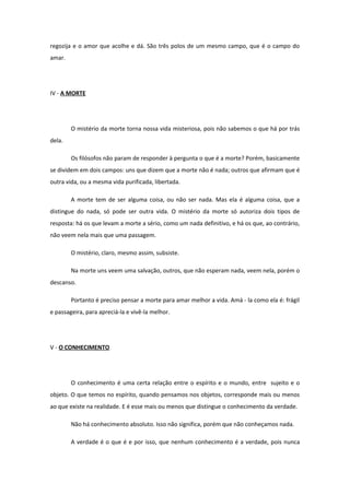 regozija e o amor que acolhe e dá. São três polos de um mesmo campo, que é o campo do
amar.
IV - A MORTE
O mistério da morte torna nossa vida misteriosa, pois não sabemos o que há por trás
dela.
Os filósofos não param de responder à pergunta o que é a morte? Porém, basicamente
se dividem em dois campos: uns que dizem que a morte não é nada; outros que afirmam que é
outra vida, ou a mesma vida purificada, libertada.
A morte tem de ser alguma coisa, ou não ser nada. Mas ela é alguma coisa, que a
distingue do nada, só pode ser outra vida. O mistério da morte só autoriza dois tipos de
resposta: há os que levam a morte a sério, como um nada definitivo, e há os que, ao contrário,
não veem nela mais que uma passagem.
O mistério, claro, mesmo assim, subsiste.
Na morte uns veem uma salvação, outros, que não esperam nada, veem nela, porém o
descanso.
Portanto é preciso pensar a morte para amar melhor a vida. Amá - la como ela é: frágil
e passageira, para apreciá-la e vivê-la melhor.
V - O CONHECIMENTO
O conhecimento é uma certa relação entre o espírito e o mundo, entre sujeito e o
objeto. O que temos no espírito, quando pensamos nos objetos, corresponde mais ou menos
ao que existe na realidade. E é esse mais ou menos que distingue o conhecimento da verdade.
Não há conhecimento absoluto. Isso não significa, porém que não conheçamos nada.
A verdade é o que é e por isso, que nenhum conhecimento é a verdade, pois nunca
 