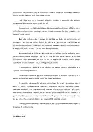conhecemos absolutamente o que é. Só podemos conhecer o que quer que seja por meio dos
nossos sentidos, da nossa razão e das nossas teorias.
Toda ideia em nós é humana, subjetiva, limitada e, portanto, não poderia
corresponder à inesgotável complexidade do real.
Conhecimento e verdade são portanto dois conceitos diferentes, mas solidários entre
si. Nenhum conhecimento é a verdade; mas um conhecimento que não fosse verdadeiro não
seria um conhecimento.
Que todo conhecimento é relativo não significa que todos os conhecimentos se
equivalem. É por isso que existe a história das ciências e é por isso que essa história é ao
mesmo tempo normativa e irreversível, pois ela opõe o mais verdadeiro ao menos verdadeiro,
e porque, nela, nunca se volta a cair nos erros já compreendidos.
Nenhuma ciência é definitiva. Nenhuma teoria é absolutamente verdadeira, nem
mesmo absolutamente verificável, mas se se trata de uma teoria científica é possível
confrontá-la com a experiência, ou seja, testá-la. As teorias que resistem a essas provas
substituem as que sucumbem a elas, e as integram ou superam.
O progresso das ciências é o que confirma ao mesmo tempo a relatividade e a
verdade, pelo menos parcial delas.
Verdade científica não é portanto um pleonasmo, pois há verdades não científicas e
teorias científicas que descobriremos um dia não serem verdadeiras.
O essencial é não confundir ceticismo com sofística. Ser cético é pensar que nada é
certo. Já a sofística não é pensar que nada é certa, mas pensar que nada é verdadeiro, ou seja,
se nada é verdadeiro, não haveria nenhuma diferença entre o conhecimento e a ignorância,
nem entre a sinceridade e a mentira, etc. E é por isso que é necessário buscar a verdade. E é
por isso também, que nunca deixaremos de buscar, não porque não conhecemos nada, mas
porque não conhecemos tudo. É isso o que nos possibilita aprender sempre.
Entre a ignorância absoluta e o saber absoluto, há lugar para o conhecimento e para o
progresso do conhecimento.
VI - A LIBERDADE
 