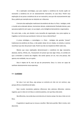 Há a explicação cosmológica, que para explicar a existência do mundo supõe ser
necessário a existência de um ser absolutamente necessário, no caso Deus. Porém essa
explicação só nos prova a existência de um ser necessário, mas que não necessariamente seja
Deus, poderia por exemplo esse ser absoluto ser a Natureza.
A terceira das explicações tradicionais da existência de deus é a físico - teológica, onde
o mundo seria ordenado demais, harmonioso demais, evidentemente finalizado demais, para
que possa explicá-lo sem supor, na sua origem, uma inteligência benevolente e organizadora.
Por outro lado, a vida, sem dúvida é uma maravilha de organização, mas como explicar as
tragédias e os horrores que acontecem. Como ver nisso a mão de Deus?
A prova ontológica, a cosmológica e a físico - teológica são grandes “provas”
tradicionais da existência de Deus, e não podem deixar de ser citadas, no entanto, é preciso
reconhecer que elas não provam nada. Porém isso não nos impede de refletir sobre elas.
Mesmo que essas explicações demonstrassem a existência de algo necessário,
absoluto, eterno, infinito, etc., fracassariam em provar que esse algo é Deus, no sentido em
que o entendem a maioria das religiões: não sendo apenas um ser, mas uma pessoa, não
apenas uma realidade, mas um sujeito.
Deus é objeto de fé, mais do que de pensamento. Deus é o único ser capaz de
satisfazer absolutamente nossa esperança.
VIII - O ATEÍSMO
Ser ateu é ser sem Deus, seja porque se contenta em não crer em nenhum, seja
porque afirma a inexistência de todos.
Num mundo monoteísta podemos diferenciar dois ateísmos diferentes: ateísmo
negativo, que é o não crer em Deus e o ateísmo positivo, crer que Deus não existe.
São diferentes, mas ainda duas correntes de um mesmo campo. Ser ateu é não crer em
Deus.
O agnóstico é aquele que se recusa a escolher. Não toma partido. Não é crente, nem
descrente.
 