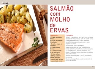 Peixe

        SALMÃO
        com
        MOLHO
        de
        ERVAS
        Ingrédientes:             Preparação:
        • 1 kg de salmão em       Tempere o salmão com sal e barre com um pouco
          létes                   de azeite. Grelhe ambos os lados do salmão numa
        • 500 ml de creme de      frigideira antiaderente e reserve aquecido.
        leite fresco              Numa frigideira, acrescente o vinho e deixe
        • 3 colhers (sopa) de     evaporar um pouco.
        manteiga                  Acrescente as ervas e mexa bem.
        • 1 copo de vinho         Regue com o creme de leite, misture e deixe
        branco                    reduzir até obter um molho levemente encorpado.
        • 1 colher (sopa) de      Em outra frigideira, adicione manteiga, salsa
        ervas de provence         picada e as batatas cozidas (cortadas em pedaços
        • 1 folha de louro        de igual tamanho).
        • 500 gr de batata        Misture, envolvendo bem a batata na manteiga
        cozida, sem casca         com a salsa.
        • quanto baste de salsa   Sirva o salmão grelhado regado com o molho de
        • quanto baste de sal     ervas e as batastas.



                                                                                21
 